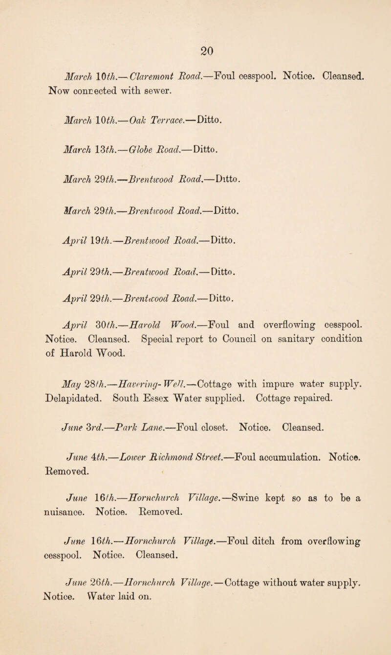 March 10th.— Claremont Road.—Foul cesspool. Notice. Cleansed. Now connected with sewer. March 10 th.—Oak Terrace. —Ditto. March 13th.—Globe Road.—Ditto. March 29th.—Brentwood Road.—Ditto. March 29th.—Brentwood Road.—Ditto. April 19th.—Brentwood Road.—Ditto. April 29th.—Brentwood Road.—Ditto. April 29th.—Brentwood Road.—Ditto. April 39th.—Harold Wood.—Foul and overflowing cesspool. Notice. Cleansed. Special report to Council on sanitary condition of Harold Wood. May 23tli.—Havering-Well.—Cottage with impure water supply. Delapidated. South Essex Water supplied. Cottage repaired. June 3rd.—Park Lane.—Foul closet. Notice. Cleansed. June 4th.—Loiver Richmond Street.—Foul accumulation. Notice. Removed. June 19th.—Hornchurch Village.—Swine kept so as to be a nuisance. Notice. Removed. June 16th.—•Hornchurch Village.—Foul ditch from overflowing cesspool. Notice. Cleansed. June 29th.—Hornchurch Village. — Cottage without water supply. Notice. Water laid on.
