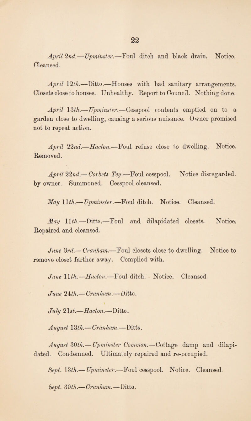 April 2nd.— Upminster.—Foul ditch and black drain. Notice. Cleansed. April 12th.— Ditto.—Houses with bad sanitary arrangements. Closets close to houses. Unhealthy. Report to Council. Nothing done. April 13th.— Upminster.—Cesspool contents emptied on to a garden close to dwelling, causing a serious nuisance. Owner promised not to repeat action. April 22nd.—Hacton.—-Foul refuse close to dwelling. Notice. Removed. April 22nd.— Corbets Tey.—Foul cesspool. Notice disregarded, by owner. Summoned. Cesspool cleansed. May 11th.—Upminster.'—Foul ditch. Notice. Cleansed. May 11th.— Ditto.—Foul and dilapidated closets. Notice. Repaired and cleansed. June 3rd.— Cranham.—Foul closets close to dwelling. Notice to remove closet farther away. Complied with. Jane 11th.—Hacton.—Foul ditch. Notice. Cleansed, June 24th.—Cranham.—Ditto. July 21st.—Hacton.— Ditto. August 13 th.—Cranham.—Ditto. August 30th.— Upminster Common.—Cottage damp and dilapi¬ dated. Condemned. Ultimately repaired and re-occupied. Sept. 13th.— Upminster.—Foul cesspool. Notice. Cleansed Sept. 30th.—Cranham.—Ditto.