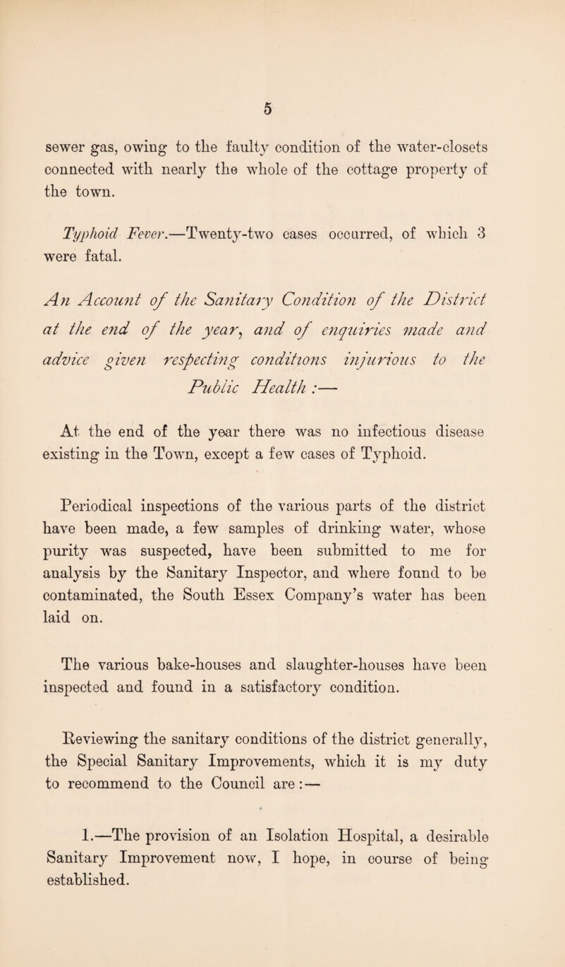 sewer gas, owing to tlie faulty condition of the water-closets connected with nearly the whole of the cottage property of the town. Typhoid Fever.—Twenty-two cases occurred, of which 3 were fatal. An Account of the Sanitary Conditioji of the District at the end of the year.^ and of enquiries 7nade and advice given respecthig conditions injurious to the Publie Health :— At the end of the year there was no infectious disease existing in the Town, except a few cases of Typhoid. Periodical inspections of the various parts of the district have been made, a few samples of drinking water, whose purity was suspected, have been submitted to me for analysis by the Sanitary Inspector, and where found to be contaminated, the South Essex Company’s water has been laid on. The various bake-houses and slaughter-houses have been inspected and found in a satisfactory condition. Eeviewing the sanitary conditions of the district generally, the Special Sanitary Improvements, which it is my duty to recommend to the Council are: — I.—The provision of an Isolation Hospital, a desirable Sanitary Improvement now, I hope, in course of being established.
