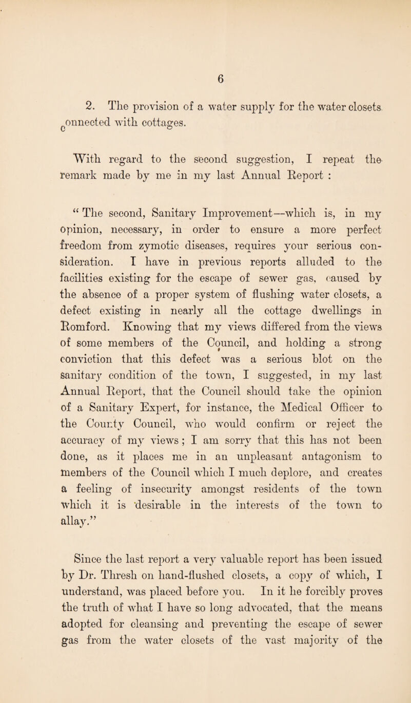 2. The provision of a water supply for the water closets ^onnected with cottages. With regard to the second suggestion, I repeat the remark made by me in my last Annual Report : ‘‘ The second, Sanitary Improvement—which is, in my Opinion, necessary, in order to ensure a more perfect freedom from zymotic diseases, requires your serious con¬ sideration. T have in previous reports alluded to the facilities existing for the escape of sewer gas, caused by the absence of a proper system of flushing water closets, a defect existing in nearly all the cottage dwellings in Romford. Knowing that my views differed from the views of some members of the Council, and holding a strong conviction that this defect was a serious blot on the Sanitaiq^ condition of the town, I suggested, in my last Annual Report, that the Council should take the opinion of a Sanitary Expert, for instance, the Medical Officer to the County Council, who would confirm or reject the accuracy of my views ; I am sorry that this has not been done, as it places me in an unpleasant antagonism to members of the Council which I much deplore, and creates a feeling of insecurity amongst residents of the town which it is ‘desirable in the interests of the town to allay.” Since the last report a very valuable report has been issued by Dr. Thresh on hand-flushed closets, a copy of which, I understand, was placed before you. In it he forcibly proves the truth of what I have so long advocated, that the means adopted for cleansing and preventing the escape of sewer gas from the water closets of the vast majority of the