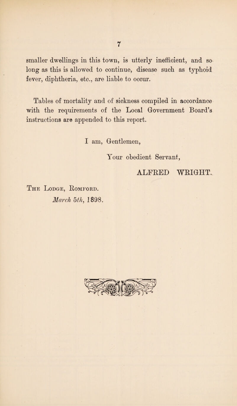 smaller dwellings in this town, is utterly inefficient, and so long as this is allowed to continue, disease such as typhoid fever, diphtheria, etc., are liable to occur. Tables of mortality and of sickness compiled in accordance with the requirements of the Local Government Board’s instructions are appended to this report. I am. Gentlemen, Your obedient Servant, ALFRED WRIGHT. The Lodge, Romford. March bth, 1898. V