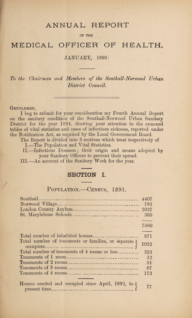 ANNUAL REPORT OF THE MEDICAL OFFICER OF HEALTH. JANUARY, 18951 To the Chairman and Members of the Southall-Norwood Urban District Council. Gentlemen, I beg to submit for your consideration my Fourth Annual Report on the sanitary condition of the Southall-Norwood Urban Sanitary District for the year 1894, drawing your attention to the annexed tables of vital statistics and cases of infectious sickness, reported under the Notification Act, as required by the Local Government Board. The Report is divided into 3 sections which treat respectively of I.—The Population and Vital Statistics. II.—Infectious Diseases; their origin and means adopted by your Sanitary Officers to prevent their spread. III.—An account of the Sanitary Work for the year. SECTION I. Population.—Census, 1891. Southall...., 4407 Norwood Village...... 781 London County Asylum.. 2037 St. Marylebone Schools...... 385 7560 Total number of inhabited houses. 971 Total number of tenements or families, or separate ) occupiers....... J Total number of tenements of 4 rooms or less_...._ 323 Tenements of 1 room. 12 Tenements of 2 rooms.. 51 Tenements of 3 rooms. 87 Tenements of 4 rooms.. ... 173 Houses erected and occupied since April, 1892, to present time. 77