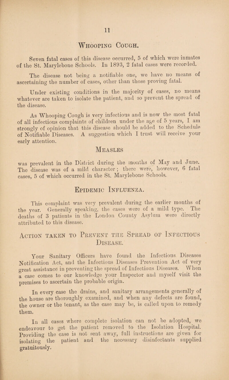 Whooping Cough. Seven fatal cases of this disease occurred, 5 of which were inmates of the St. Marylebone Schools. In 1893, 2 fatal cases were recorded. The disease not being a notifiable one, we have no means of ascertaining the number of cases, other than those proving fatal. Under existing conditions in the majority of cases, no means whatever are taken to isolate the patient, and so prevent the spread of the disease. As Whooping Cough is very infectious and is now the most fatal of all infectious complaints of children under the age of 5 years, I am strongly of opinion that this disease should be added to the Schedule of Notifiable Diseases. A suggestion which I trust will receive your early attention. Measles was prevalent in the District during the months of May and June. The disease was of a mild character ; there were, however, 6 fatal cases, 5 of which occurred in the St. Marylebone Schools. Epidemic Influenza. This complaint was very prevalent during the earlier months of the year. Generally speaking, the cases were of a mild type. The deaths of 3 patients in the London County Asylum were directly attributed to this disease. Action taken to Prevent the Spkead of Infectious Disease. Your Sanitary Officers have found the Infectious Diseases Notification Act, and the Infectious Diseases Prevention Act of very crreat assistance in preventing the spread of Infectious Diseases. When a case comes to our knowledge your Inspector and myself visit the premises to ascertain the probable origin. In every case the drains, and sanitary arrangements generally of the house are thoroughly examined, and when any defects are found, the owner or the tenant, as the case may be, is called upon to remedy them. In all cases where complete isolation can not be adopted, we endeavour to get the patient removed to the Isolation Hospital. Providing the case is not sent away, full instructions are given for isolating the patient and the necessary disinfectants supplied gratuitously.