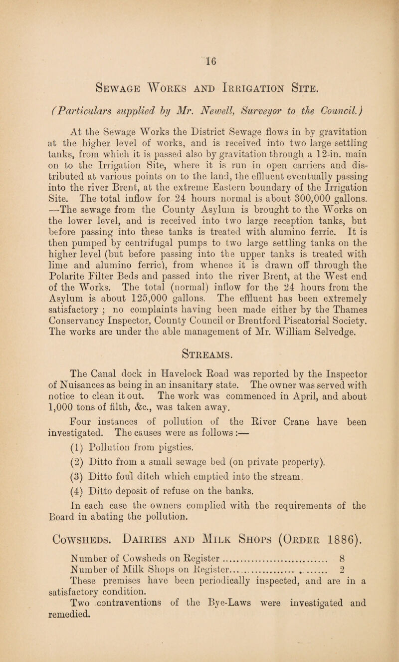Sewage Works and Irrigation Site. (Particulars supplied by Mr. Newell, Surveyor to the Council.) At the Sewage Works the District Sewage flows in by gravitation at the higher level of works, and is received into two large settling tanks, from which it is passed also by gravitation through a 12-in. main on to the Irrigation Site, where it is run in open carriers and dis¬ tributed at various points on to the land, the effluent eventually passing into the river Brent, at the extreme Eastern boundary of the Irrigation Site. The total inflow for 24 hours normal is about 300,000 gallons. —The sewage from the County Asylum is brought to the Works on the lower level, and is received into two large reception tanks, but before passing into these tanks is treated with alumino ferric. It is then pumped by centrifugal pumps to two large settling tanks on the higher level (but before passing into the upper tanks is treated with lime and alumino ferric), from whence it is drawn off through the Polarite Filter Beds and passed into the river Brent, at the West end of the Works. The total (normal) inflow for the 24 hours from the Asylum is about 125,000 gallons. The effluent has been extremely satisfactory ; no complaints having been made either by the Thames Conservancy Inspector, County Council or Brentford Piscatorial Society. The works are under the able management of Mr. William Selvedge. Streams. The Canal dock in Havelock Road was reported by the Inspector of Nuisances as being in an insanitary state. The owner was served with notice to clean it out. The work was commenced in April, and about 1,000 tons of filth, &c., was taken away. Four instances of pollution of the River Crane have been investigated. The causes were as follows :— (1) Pollution from pigsties. (2) Ditto from a small sewage bed (on private property). (3) Ditto foul ditch which emptied into the stream, (4) Ditto deposit of refuse on the banks. In each case the owners complied with the requirements of the Board in abating the pollution. Cowsheds. Dairies and Milk Shops (Order 1886). Number of Cowsheds on Register. 8 Number of Milk Shops on Register. 2 These premises have been periodically inspected, and are in a satisfactory condition. Two contraventions of the Bye-Laws were investigated and remedied.