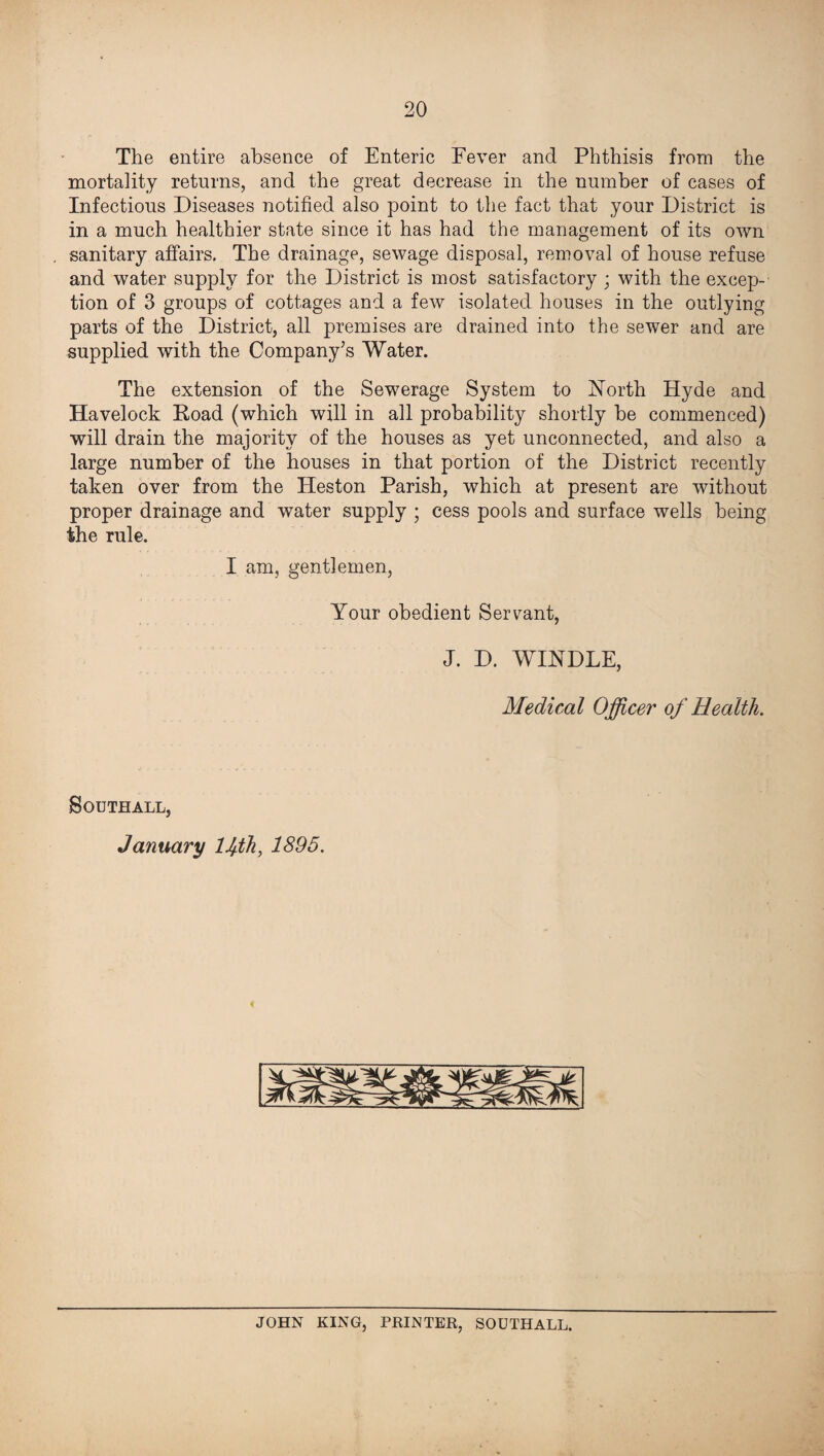 The entire absence of Enteric Fever and Phthisis from the mortality returns, and the great decrease in the number of cases of Infectious Diseases notified also point to the fact that your District is in a much healthier state since it has had the management of its own sanitary affairs. The drainage, sewage disposal, removal of house refuse and water supply for the District is most satisfactory ; with the excep¬ tion of 3 groups of cottages and a few isolated houses in the outlying parts of the District, all premises are drained into the sewer and are supplied with the Company’s Water. The extension of the Sewerage System to North Hyde and Havelock Road (which will in all probability shortly be commenced) will drain the majority of the houses as yet unconnected, and also a large number of the houses in that portion of the District recently taken over from the Heston Parish, which at present are without proper drainage and water supply ; cess pools and surface wells being the rule. I am, gentlemen, Your obedient Servant, J. D. WINDLE, Medical Officer of Health. Southall, January lfth, 1895. JOHN KING, PRINTER, SOUTHALL.