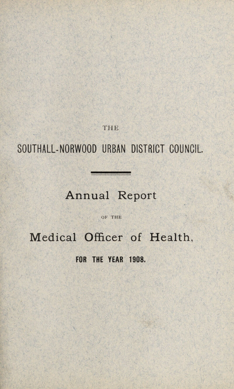 .. •- !..:—■ ' • < ■' V ’ 1 ' )'s • h ' ■ .: . ■. .• n ■ *• ■- • v -• t A i 1 / *■ . ■. \ if' ' • •< • ' ' . ' . X-’-< -:' - \ . 1 . 1 '• ''r'V's ^ -■ 1 I ’y I ■ V 7 • '' /\y'A •• ' : . - \ ^ •• j ' - is ' x • V - • , S'7| •- : \ A A.' ji V'xa;: •> ■lv. THE SOUTHALL-NORWOOD URBAN DISTRICT COUNCIL Annual Report OF THE Medical Officer of Health, FOR THE YEAR 1908.
