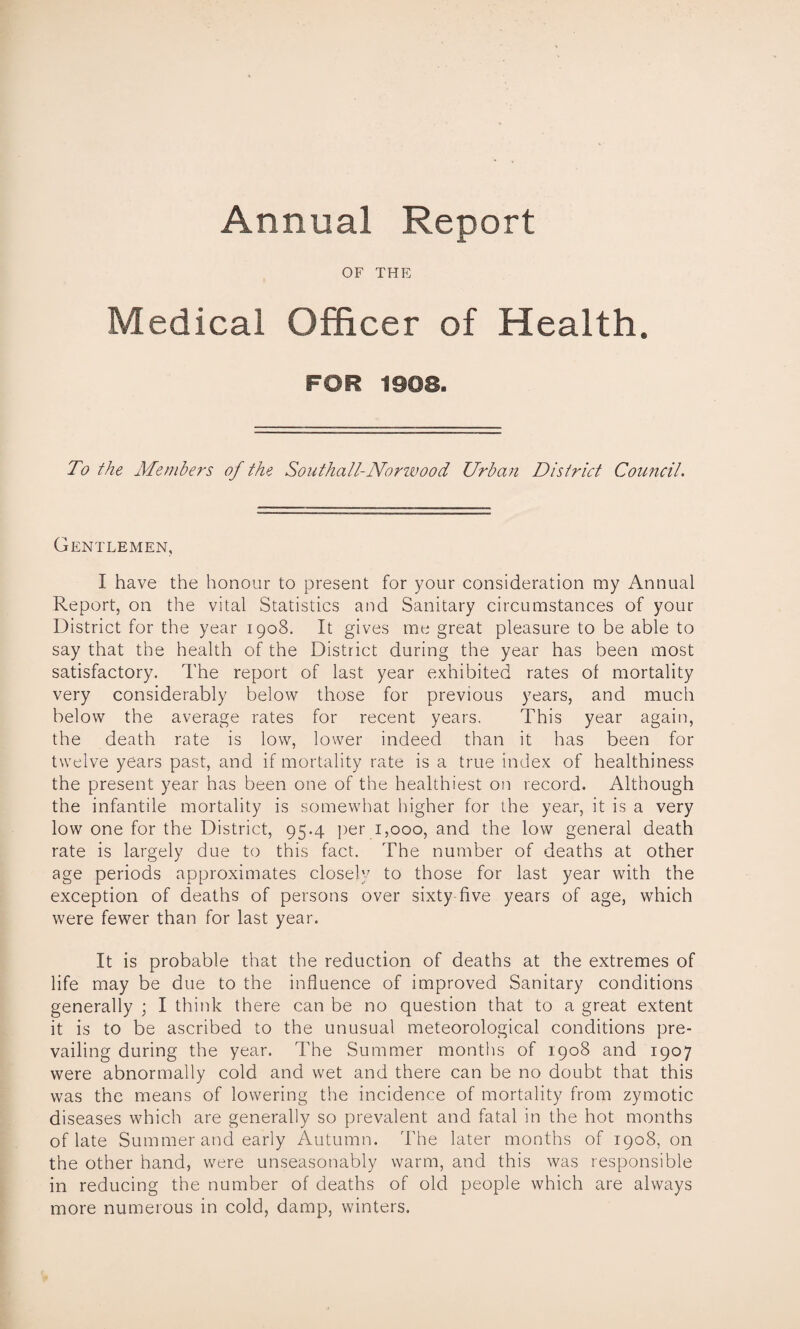 Annual Report OF THE Medical Officer of Health. FOR 1908. To the Members of the Southall-Norwood Urban District Council. Gentlemen, I have the honour to present for your consideration my Annual Report, on the vital Statistics and Sanitary circumstances of your District for the year 1908. It gives me great pleasure to be able to say that the health of the District during the year has been most satisfactory. The report of last year exhibited rates of mortality very considerably below those for previous years, and much below the average rates for recent years. This year again, the death rate is low, lower indeed than it has been for twelve years past, and if mortality rate is a true index of healthiness the present year has been one of the healthiest on record. Although the infantile mortality is somewhat higher for the year, it is a very low one for the District, 95-4 per 1,000, and the low general death rate is largely due to this fact. The number of deaths at other age periods approximates closely to those for last year with the exception of deaths of persons over sixty five years of age, which were fewer than for last year. It is probable that the reduction of deaths at the extremes of life may be due to the influence of improved Sanitary conditions generally ; I think there can be no question that to a great extent it is to be ascribed to the unusual meteorological conditions pre¬ vailing during the year. The Summer months of 1908 and 1907 were abnormally cold and wet and there can be no doubt that this was the means of lowering the incidence of mortality from zymotic diseases which are generally so prevalent and fatal in the hot months of late Summer and early Autumn. The later months of 1908, on the other hand, were unseasonably warm, and this was responsible in reducing the number of deaths of old people which are always more numerous in cold, damp, winters.