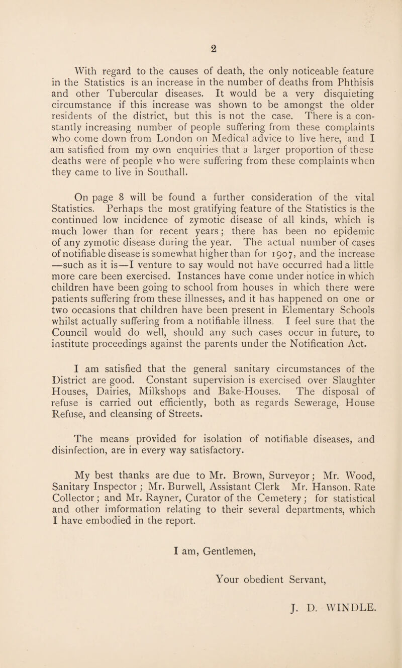 With regard to the causes of death, the only noticeable feature in the Statistics is an increase in the number of deaths from Phthisis and other Tubercular diseases. It would be a very disquieting circumstance if this increase was shown to be amongst the older residents of the district, but this is not the case. There is a con¬ stantly increasing number of people suffering from these complaints who come down from London on Medical advice to live here, and I am satisfied from my own enquiries that a larger proportion of these deaths were of people who were suffering from these complaints when they came to live in Southall. On page 8 will be found a further consideration of the vital Statistics. Perhaps the most gratifying feature of the Statistics is the continued low incidence of zymotic disease of all kinds, which is much lower than for recent years; there has been no epidemic of any zymotic disease during the year. The actual number of cases of notifiable disease is somewhat higher than for 1907, and the increase —such as it is—I venture to say would not have occurred had a little more care been exercised. Instances have come under notice in which children have been going to school from houses in which there were patients suffering from these illnesses, and it has happened on one or two occasions that children have been present in Elementary Schools whilst actually suffering from a notifiable illness. I feel sure that the Council would do well, should any such cases occur in future, to institute proceedings against the parents under the Notification Act. I am satisfied that the general sanitary circumstances of the District are good. Constant supervision is exercised over Slaughter Houses, Dairies, Milkshops and Bake-Houses. The disposal of refuse is carried out efficiently, both as regards Sewerage, House Refuse, and cleansing of Streets. The means provided for isolation of notifiable diseases, and disinfection, are in every way satisfactory. My best thanks are due to Mr. Brown, Surveyor; Mr. Wood, Sanitary Inspector ; Mr. Burwell, Assistant Clerk Mr. Hanson. Rate Collector; and Mr. Rayner, Curator of the Cemetery; for statistical and other imformation relating to their several departments, which I have embodied in the report. I am, Gentlemen, Your obedient Servant, J. D. WINDLE.