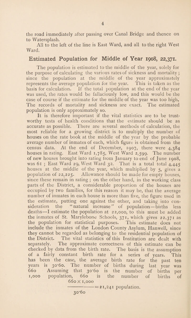 the road immediately after passing over Canal Bridge and thence on to Watersplash. All to the left of the line is East Ward, and all to the right West Ward. Estimated Population for Middle of Year 1908, 22,371. The population is estimated to the middle of the year, solely for the purpose of calculating the various rates of sickness and mortality ; since the population at the middle of the year approximately represents the average population for the year. This is taken as the basis for calculation. If the total population at the end of the year was used, the rates would be fallaciously low, and this would be the case of course if the estimate for the middle of the year was too high. The records of mortality and sickness are exact. The estimated population is only approximately so. It is therefore important if the vital statistics are to be trust¬ worthy tests of health conditions that the estimate should be as accurate as possible. There are several methods of calculation, the most reliable for a growing district is to multiply the number of houses on the rate book at the middle of the year by the probable average number of inmates of each, which figure is obtained from the census data. At the end of December, 1907, there were 4,384 houses in rating. East Ward 1,785, West Ward 2,599. The number of new houses brought into rating from January to end of June 1908, was 61 ; East Ward 29, West Ward 32. That is a total total 4,445 houses at the middle of the year, which multiplied by 5, gives a population of 22,225. Allowance should be made for empty houses, since these remain in rating ; on the other hand, in the working class parts of the District, a considerable proportion of the houses are occupied by two families, for this reason it may be, that the average number of inmates in each house is more than five, the figure used in the estimate, putting one against the other, and taking into con¬ sideration the “natural increase” of population—births less deaths—I estimate the population at 22,000, to this must be added the inmates of St. Marylebone Schools, 371, which gives 22,371 as the population for statistical purposes. This estimate does not include the inmates of the London County Asylum, Hanwell, since they cannot be regarded as belonging to the residential population of the District. The vital statistics of this Institution are dealt with separately. The approximate correctness of this estimate can be checked by data from the birth rate. The basis is the assumption of a fairly constant birth rate for a series of years. This has been the case, the average birth rate for the past ten years is 30*60. The number of births during last year was 660 Assuming that 30*60 is the number of births per 1,000 population, 660 is the number of births of 660 x 1,000 -' = 21,241 population. 30*60