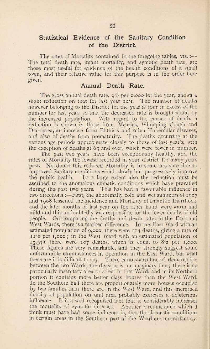Statistical Evidence of the Sanitary Condition of the District. The rates of Mortality contained in the foregoing tables, viz. :— The total death rate, infant mortality, and zymotic death rate, are those most useful for evidence of the health conditions of a small town, and their relative value for this purpose is in the order here given. Annual Death Rate. The gross annual death rate, 9-8 per 1,000 for the year, shows a slight reduction on that for last year io*i. The number of deaths however belonging to the District for the year is four in excess of the number for last year, so that the decreased rate is brought about by the increased population. With regard to the causes of death, a reduction is shown in those from Measles, Whooping Cough and Diarrhoea, an increase from Phthisis and other Tubercular diseases, and also of deaths from prematurity. The deaths occurring at the various age periods approximate closely to those of last year’s, with the exception of deaths at 65 and over, which were fewer in number. The past two years have been exceptionally healthy, and the rates of Mortality the lowest recorded in your district for many years past. No doubt this reduced Mortality is in some measure due to improved Sanitary conditions which slowly but progressively improve the public health. To a large extent also the reduction must be ascribed to the anomalous climatic conditions which have prevailed during the past two years. This has had a favourable influence in two directions :—First, the abnormally cold and wet summers of 1907 and 1908 lessened the incidence and Mortality of Infantile Diarrhoea, and the later months of last year on the other hand were warm and mild and this undoubtedly was responsible for the fewer deaths of old people. On comparing the deaths and death rates in the East and West Wards, there is a marked difference. In the East Ward with an estimated population of 9,000, there were 114 deaths, giving a rate of 12*6 per 1,000; in the West Ward with an estimated population of 13,371 there were 107 deaths, which is equal to 8*2 per 1,000. These figures are very remarkable, and they strongly suggest some unfavourable circumstances in operation in the East Ward, but what these are it is difficult to say. There is no sharp line of demarcation between the two Wards, the division is an imaginary line; there is no particularly insanitary area or street in that Ward, and in its Northern portion it contains more better class houses than the West Ward. In the Southern half there are proportionately more houses occupied by two families than there are in the West Ward, and this increased density of population on unit area probably exercises a deleterious influence. It is a well recognised fact that it considerably increases the mortality of zymotic diseases. Another circumstance which I think must have had some influence is, that the domestic conditions in certain areas in the Southern part of the Ward are unsatisfactory.