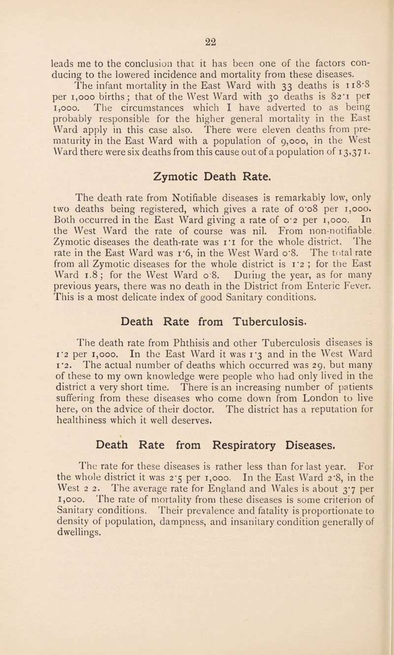 leads me to the conclusion that it has been one of the factors con¬ ducing to the lowered incidence and mortality from these diseases. The infant mortality in the East Ward with 33 deaths is ii8’8 per 1,000 births; that of the West Ward with 30 deaths is 82'i per 1,000. The circumstances which I have adverted to as being probably responsible for the higher general mortality in the East Ward apply in this case also. There were eleven deaths from pre¬ maturity in the East Ward with a population of 9,000, in the West Ward there were six deaths from this cause out of a population of 13,371. Zymotic Death Rate. The death rate from Notifiable diseases is remarkably low, only two deaths being registered, which gives a rate of o’o8 per 1,000. Both occurred in the East Ward giving a rate of o’2 per 1,000. In the West Ward the rate of course was nil. From non-notifiable Zymotic diseases the death-rate was i'i for the whole district. The rate in the East Ward was i'6, in the West Ward o'8. The total rate from all Zymotic diseases for the whole district is 1*2; for the East Ward 1.8; for the West Ward o'8. During the year, as for many previous years, there was no death in the District from Enteric Fever. This is a most delicate index of good Sanitary conditions. Death Rate from Tuberculosis. The death rate from Phthisis and other Tuberculosis diseases is 1'2 per 1,000. In the East Ward it was 1*3 and in the West Ward 1 ’2. The actual number of deaths which occurred was 29, but many of these to my own knowledge were people who had only lived in the district a very short time. There is an increasing number of patients suffering from these diseases who come down from London to live here, on the advice of their doctor. The district has a reputation for healthiness which it well deserves. Death Rate from Respiratory Diseases. The rate for these diseases is rather less than for last year. For the whole district it was 2*5 per 1,000. In the East Ward 2'8, in the West 2 2. The average rate for England and Wales is about 3*7 per 1,000. The rate of mortality from these diseases is some criterion of Sanitary conditions. Their prevalence and fatality is proportionate to density of population, dampness, and insanitary condition generally of dwellings.