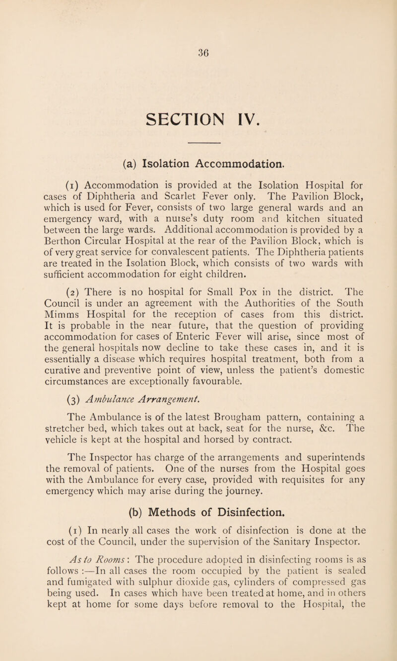 SECTION IV. (a) Isolation Accommodation. (1) Accommodation is provided at the Isolation Hospital for cases of Diphtheria and Scarlet Fever only. The Pavilion Block, which is used for Fever, consists of two large general wards and an emergency ward, with a nurse’s duty room and kitchen situated between the large wards. Additional accommodation is provided by a Berthon Circular Hospital at the rear of the Pavilion Block, which is of very great service for convalescent patients. The Diphtheria patients are treated in the Isolation Block, which consists of two wards with sufficient accommodation for eight children. (2) There is no hospital for Small Pox in the district. The Council is under an agreement with the Authorities of the South Mimms Hospital for the reception of cases from this district. It is probable in the near future, that the question of providing accommodation for cases of Enteric Fever will arise, since most of the general hospitals now decline to take these cases in, and it is essentially a disease which requires hospital treatment, both from a curative and preventive point of view, unless the patient’s domestic circumstances are exceptionally favourable. (3) Ambulance Arrangement. The Ambulance is of the latest Brougham pattern, containing a stretcher bed, which takes out at back, seat for the nurse, &c. The vehicle is kept at the hospital and horsed by contract. The Inspector has charge of the arrangements and superintends the removal of patients. One of the nurses from the Hospital goes with the Ambulance for every case, provided with requisites for any emergency which may arise during the journey. (b) Methods of Disinfection. (1) In nearly all cases the work of disinfection is done at the cost of the Council, under the supervision of the Sanitary Inspector. As to Rooms'. The procedure adopted in disinfecting rooms is as follows In all cases the room occupied by the patient is sealed and fumigated with sulphur dioxide gas, cylinders of compressed gas being used. In cases which have been treated at home, and in others kept at home for some days before removal to the Hospital, the