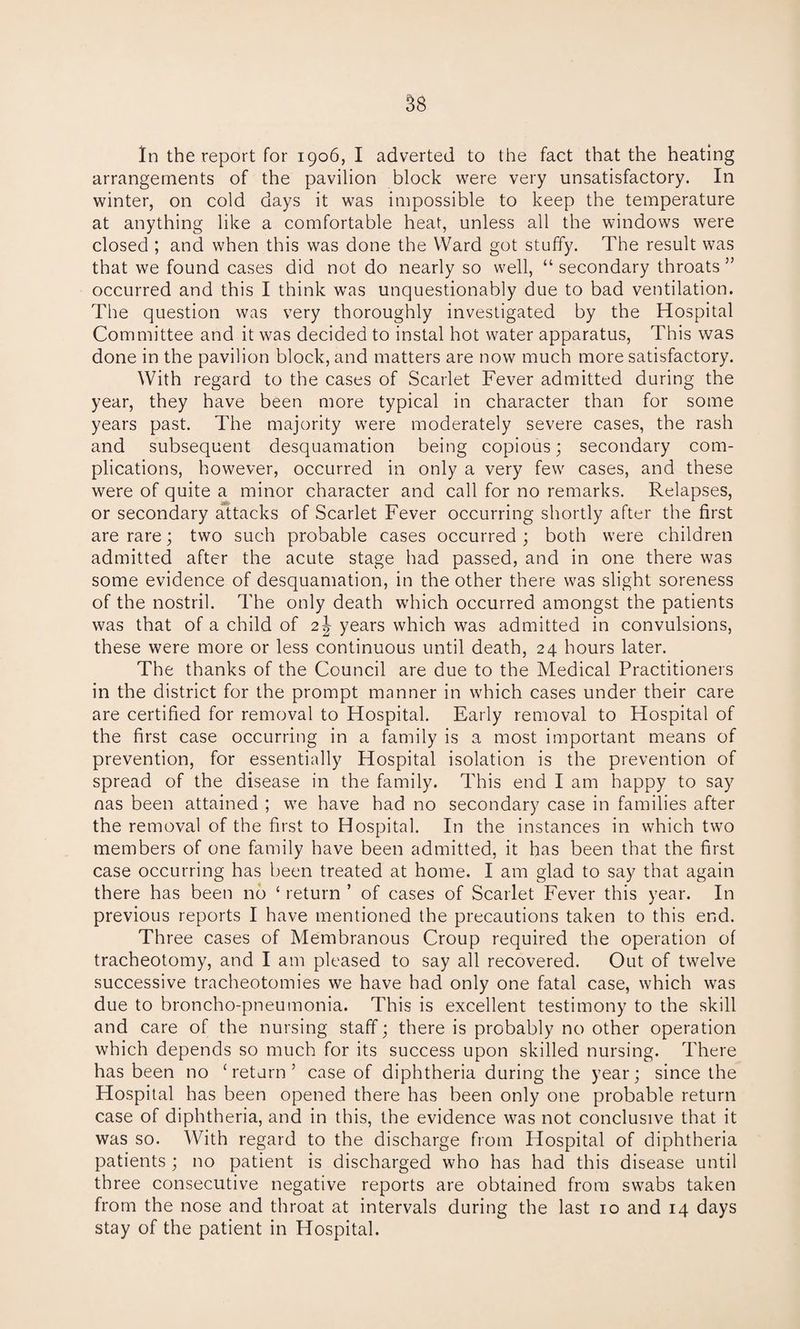 arrangements of the pavilion block were very unsatisfactory. In winter, on cold days it was impossible to keep the temperature at anything like a comfortable heat, unless all the windows were closed ; and when this was done the Ward got stuffy. The result was that we found cases did not do nearly so well, “ secondary throats ” occurred and this I think was unquestionably due to bad ventilation. The question was very thoroughly investigated by the Hospital Committee and it was decided to instal hot water apparatus, This was done in the pavilion block, and matters are now much more satisfactory. With regard to the cases of Scarlet Fever admitted during the year, they have been more typical in character than for some years past. The majority were moderately severe cases, the rash and subsequent desquamation being copious; secondary com¬ plications, however, occurred in only a very few cases, and these were of quite a minor character and call for no remarks. Relapses, or secondary attacks of Scarlet Fever occurring shortly after the first are rare; two such probable cases occurred ; both were children admitted after the acute stage had passed, and in one there was some evidence of desquamation, in the other there was slight soreness of the nostril. The only death which occurred amongst the patients was that of a child of 2J years which was admitted in convulsions, these were more or less continuous until death, 24 hours later. The thanks of the Council are due to the Medical Practitioners in the district for the prompt manner in which cases under their care are certified for removal to Hospital. Early removal to Hospital of the first case occurring in a family is a most important means of prevention, for essentially Hospital isolation is the prevention of spread of the disease in the family. This end I am happy to say nas been attained ; we have had no secondary case in families after the removal of the first to Hospital. In the instances in which two members of one family have been admitted, it has been that the first case occurring has been treated at home. I am glad to say that again there has been no ‘ return ’ of cases of Scarlet Fever this year. In previous reports I have mentioned the precautions taken to this end. Three cases of Membranous Croup required the operation of tracheotomy, and I am pleased to say all recovered. Out of twelve successive tracheotomies we have had only one fatal case, which was due to broncho-pneumonia. This is excellent testimony to the skill and care of the nursing staff; there is probably no other operation which depends so much for its success upon skilled nursing. There has been no creturn 5 case of diphtheria during the year; since the Hospital has been opened there has been only one probable return case of diphtheria, and in this, the evidence was not conclusive that it was so. With regard to the discharge from Hospital of diphtheria patients ; no patient is discharged who has had this disease until three consecutive negative reports are obtained from swabs taken from the nose and throat at intervals during the last 10 and 14 days stay of the patient in Hospital.