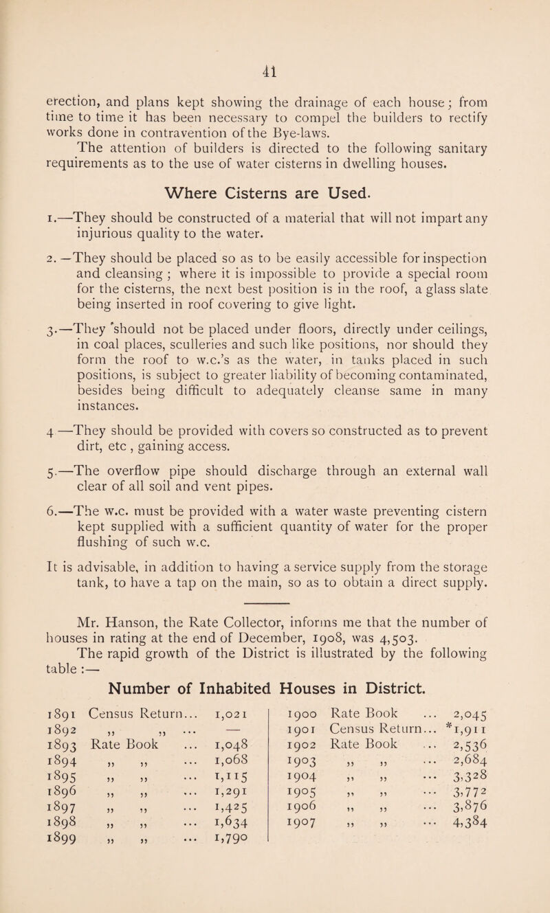 erection, and plans kept showing the drainage of each house; from time to time it has been necessary to compel the builders to rectify works done in contravention of the Bye-laws. The attention of builders is directed to the following sanitary requirements as to the use of water cisterns in dwelling houses. Where Cisterns are Used. 1. —They should be constructed of a material that will not impart any injurious quality to the water. 2. —They should be placed so as to be easily accessible for inspection and cleansing ; where it is impossible to provide a special room for the cisterns, the next best position is in the roof, a glass slate being inserted in roof covering to give light. 3. —They ’should not be placed under floors, directly under ceilings, in coal places, sculleries and such like positions, nor should they form the roof to w.c.’s as the water, in tanks placed in such positions, is subject to greater liability of becoming contaminated, besides being difficult to adequately cleanse same in many instances. 4 —They should be provided with covers so constructed as to prevent dirt, etc , gaining access. 5. —The overflow pipe should discharge through an external wall clear of all soil and vent pipes. 6. —The w.c. must be provided with a water waste preventing cistern kept supplied with a sufficient quantity of water for the proper flushing of such w.c. It is advisable, in addition to having a service supply from the storage tank, to have a tap on the main, so as to obtain a direct supply. Mr. Hanson, the Rate Collector, informs me that the number of houses in rating at the end of December, 1908, was 4,503. The rapid growth of the District is illustrated by the following table :— Number of Inhabited Houses in District. 1891 Census Return... 1,021 1900 Rate Book 2,045 1892 55 33 ' • • — 1901 Census Return... *i,911 1893 Rate Book 1,048 1902 Rate Book 2,536 1894 j) 33 ’ ’ • 1,068 l9° 3 33 33 • • • 2,684 1895 33 33 * * * *,II5 I9°4 33 33 • • • 3,328 1896 3) 33 1,291 1905 33 33 • • • 3,772 1897 33 33 ' * * 1,425 1906 33 33 • • • 3,876 1898 33 33 i,634 I9°7 33 33 • • • 4,384 1899 33 33 * * * 1,790