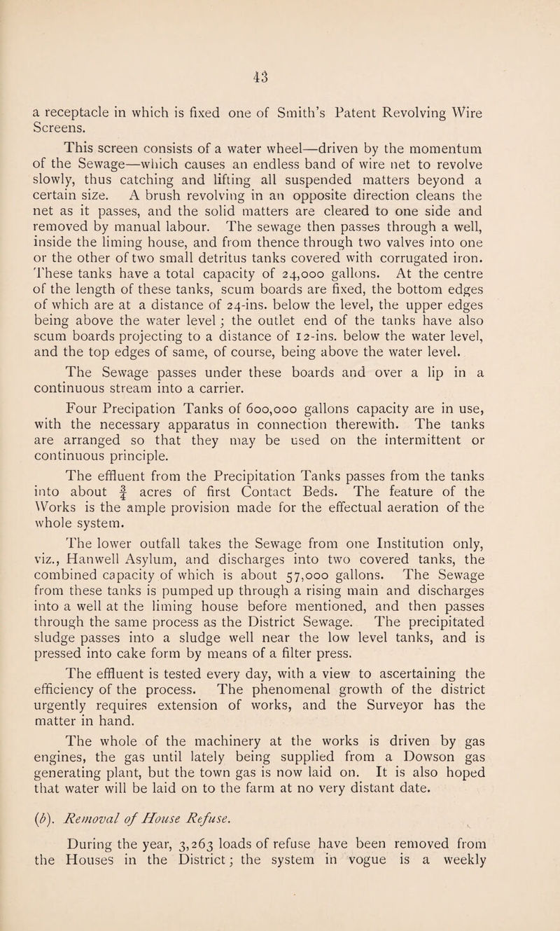 a receptacle in which is fixed one of Smith’s Patent Revolving Wire Screens. This screen consists of a water wheel—driven by the momentum of the Sewage—which causes an endless band of wire net to revolve slowly, thus catching and lifting all suspended matters beyond a certain size. A brush revolving in an opposite direction cleans the net as it passes, and the solid matters are cleared to one side and removed by manual labour. The sewage then passes through a well, inside the liming house, and from thence through two valves into one or the other of two small detritus tanks covered with corrugated iron. These tanks have a total capacity of 24,000 gallons. At the centre of the length of these tanks, scum boards are fixed, the bottom edges of which are at a distance of 24-ins. below the level, the upper edges being above the water level; the outlet end of the tanks have also scum boards projecting to a distance of 12-ins. below the water level, and the top edges of same, of course, being above the water level. The Sewage passes under these boards and over a lip in a continuous stream into a carrier. Four Precipation Tanks of 600,000 gallons capacity are in use, with the necessary apparatus in connection therewith. The tanks are arranged so that they may be used on the intermittent or continuous principle. The effluent from the Precipitation Tanks passes from the tanks into about f acres of first Contact Beds. The feature of the Works is the ample provision made for the effectual aeration of the whole system. The lower outfall takes the Sewage from one Institution only, viz., Han well Asylum, and discharges into two covered tanks, the combined capacity of which is about 57,000 gallons. The Sewage from these tanks is pumped up through a rising main and discharges into a well at the liming house before mentioned, and then passes through the same process as the District Sewage. The precipitated sludge passes into a sludge well near the low level tanks, and is pressed into cake form by means of a filter press. The effluent is tested every day, with a view to ascertaining the efficiency of the process. The phenomenal growth of the district urgently requires extension of works, and the Surveyor has the matter in hand. The whole of the machinery at the works is driven by gas engines, the gas until lately being supplied from a Dowson gas generating plant, but the town gas is now laid on. It is also hoped that water will be laid on to the farm at no very distant date. f). Removal of House Refuse. During the year, 3,263 loads of refuse have been removed from the Houses in the District; the system in vogue is a weekly