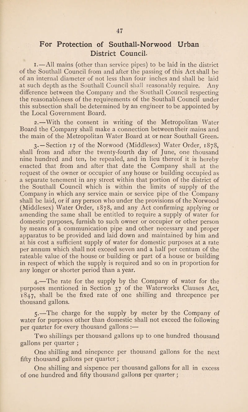 For Protection of Southall-Norwood Urban District Council. 1. —All mains (other than service pipes) to be laid in the district of the Southall Council from and after the passing of this Act shall be of an internal diameter of not less than four inches and shall be laid at such depth as the Southall Council shall reasonably require. Any difference between the Company and the Southall Council respecting the reasonableness of the requirements of the Southall Council under this subsection shall be determined by an engineer to be appointed by the Local Government Board. 2. —With the consent in writing of the Metropolitan Water Board the Company shall make a connection between their mains and the main of the Metropolitan Water Board at or near Southall Green. 3. —Section 17 of the Norwood (Middlesex) Water Order, 1878, shall from and after the twenty-fourth day of June, one thousand nine hundred and ten, be repealed, and in lieu thereof it is hereby enacted that from and after that date the Company shall at the request of the owner or occupier of any house or building occupied as a separate tenement in any street within that portion of the district of the Southall Council which is within the limits of supply of the Company in which any service main or service pipe of the Company shall be laid, or if any person wrho under the provisions of the Norwood (Middlesex) Water Order, 1878, and any Act confirming applying or amending the same shall be entitled to require a supply of water for domestic purposes, furnish to such owner or occupier or other person by means of a communication pipe and other necessary and proper apparatus to be provided and laid down and maintained by him and at his cost a sufficient supply of water for domestic purposes at a rate per annum which shall not exceed seven and a half per centum of the rateable value of the house or building or part of a house or building in respect of which the supply is required and so on in proportion for any longer or shorter period than a year. 4. —The rate for the supply by the Company of water for the purposes mentioned in Section 37 of the Waterworks Clauses Act, 1847, shall be the fixed rate of one shilling and threepence per thousand gallons. 5. —The charge for the supply by meter by the Company of water for purposes other than domestic shall not exceed the following per quarter for every thousand gallons :— Two shillings per thousand gallons up to one hundred thousand gallons per quarter ; One shilling and ninepence per thousand gallons for the next fifty thousand gallons per quarter; One shilling and sixpence per thousand gallons for all in excess of one hundred and fifty thousand gallons per quarter;