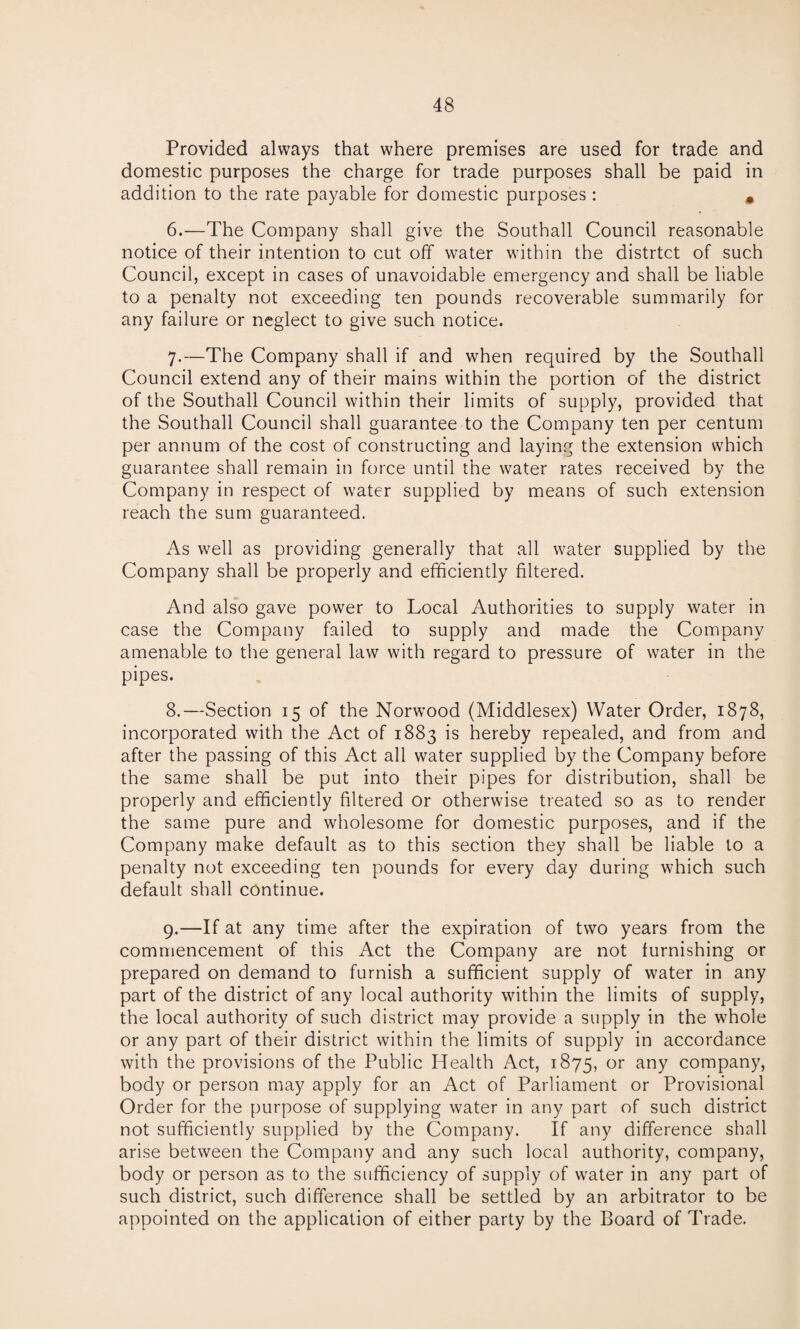 Provided always that where premises are used for trade and domestic purposes the charge for trade purposes shall be paid in addition to the rate payable for domestic purposes: m 6. —The Company shall give the Southall Council reasonable notice of their intention to cut off water within the distrtct of such Council, except in cases of unavoidable emergency and shall be liable to a penalty not exceeding ten pounds recoverable summarily for any failure or neglect to give such notice. 7. —The Company shall if and when required by the Southall Council extend any of their mains within the portion of the district of the Southall Council within their limits of supply, provided that the Southall Council shall guarantee to the Company ten per centum per annum of the cost of constructing and laying the extension which guarantee shall remain in force until the water rates received by the Company in respect of water supplied by means of such extension reach the sum guaranteed. As well as providing generally that all water supplied by the Company shall be properly and efficiently filtered. And also gave power to Local Authorities to supply water in case the Company failed to supply and made the Company amenable to the general law with regard to pressure of water in the pipes. 8. —Section 15 of the Norwood (Middlesex) Water Order, 1878, incorporated with the Act of 1883 is hereby repealed, and from and after the passing of this Act all water supplied by the Company before the same shall be put into their pipes for distribution, shall be properly and efficiently filtered or otherwise treated so as to render the same pure and wholesome for domestic purposes, and if the Company make default as to this section they shall be liable to a penalty not exceeding ten pounds for every day during which such default shall continue. 9. —If at any time after the expiration of two years from the commencement of this Act the Company are not furnishing or prepared on demand to furnish a sufficient supply of water in any part of the district of any local authority within the limits of supply, the local authority of such district may provide a supply in the whole or any part of their district within the limits of supply in accordance with the provisions of the Public Health Act, 1875, or any company, body or person may apply for an Act of Parliament or Provisional Order for the purpose of supplying water in any part of such district not sufficiently supplied by the Company. If any difference shall arise between the Company and any such local authority, company, body or person as to the sufficiency of supply of water in any part of such district, such difference shall be settled by an arbitrator to be appointed on the application of either party by the Board of Trade.