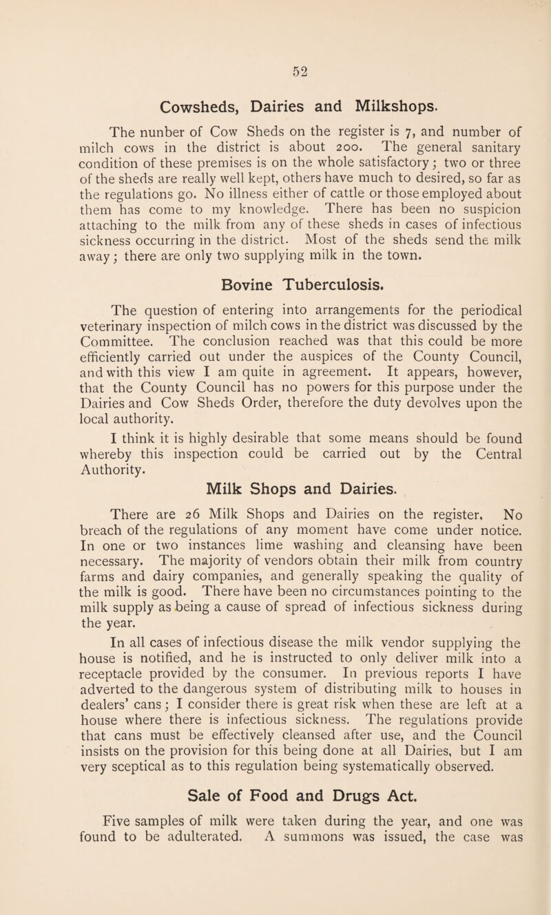 Cowsheds, Dairies and Milkshops. The nunber of Cow Sheds on the register is 7, and number of milch cows in the district is about 200. The general sanitary condition of these premises is on the whole satisfactory; two or three of the sheds are really well kept, others have much to desired, so far as the regulations go. No illness either of cattle or those employed about them has come to my knowledge. There has been no suspicion attaching to the milk from any of these sheds in cases of infectious sickness occurring in the district. Most of the sheds send the milk away; there are only two supplying milk in the town. Bovine Tuberculosis. The question of entering into arrangements for the periodical veterinary inspection of milch cows in the district was discussed by the Committee. The conclusion reached was that this could be more efficiently carried out under the auspices of the County Council, and with this view I am quite in agreement. It appears, however, that the County Council has no powers for this purpose under the Dairies and Cow Sheds Order, therefore the duty devolves upon the local authority. I think it is highly desirable that some means should be found whereby this inspection could be carried out by the Central Authority. Milk Shops and Dairies. There are 26 Milk Shops and Dairies on the register, No breach of the regulations of any moment have come under notice. In one or two instances lime washing and cleansing have been necessary. The majority of vendors obtain their milk from country farms and dairy companies, and generally speaking the quality of the milk is good. There have been no circumstances pointing to the milk supply as being a cause of spread of infectious sickness during the year. In all cases of infectious disease the milk vendor supplying the house is notified, and he is instructed to only deliver milk into a receptacle provided by the consumer. In previous reports I have adverted to the dangerous system of distributing milk to houses in dealers’ cans; I consider there is great risk when these are left at a house where there is infectious sickness. The regulations provide that cans must be effectively cleansed after use, and the Council insists on the provision for this being done at all Dairies, but I am very sceptical as to this regulation being systematically observed. Sale of Food and Drugs Act. Five samples of milk were taken during the year, and one was found to be adulterated. A summons was issued, the case was