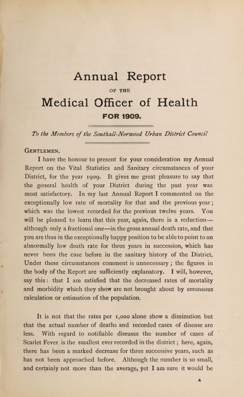 Annual Report OF THE Medical Officer of Health FOR 1909. To the Members of the Southall-Norwood Urban District Council Gentlemen. I have the honour to present for your consideration my Annual Report on the Vital Statistics and Sanitary circumstances of your District, for the year 1909. It gives me great pleasure to say that the general health of your District during the past year was most satisfactory. In my last Annual Report I commented on the exceptionally low rate of mortality for that and the previous year; which was the lowest recorded for the previous twelve years. You will be pleased to learn that this year, again, there is a reduction— although only a fractional one—in the gross annual death rate, and that you are thus in the exceptionally happy position to be able to point to an abnormally low death rate for three years in succession, which has never been the case before in the sanitary history of the District. Under these circumstances comment is unnecessary ; the figures in the body of the Report are sufficiently explanatory. I will, however, say this : that I am satisfied that the decreased rates of mortality and morbidity which they show are not brought about by erroneous calculation or estimation of the population. It is not that the rates per 1,000 alone show a diminution but that the actual number of deaths and recorded cases of disease are less. With regard to notifiable diseases the number of cases of Scarlet Fever is the smallest ever recorded in the district; here, again, there has been a marked decrease for three successive years, such as has not been approached before. Although the number is so small, and certainly not more than the average, yet I am sure it would be A