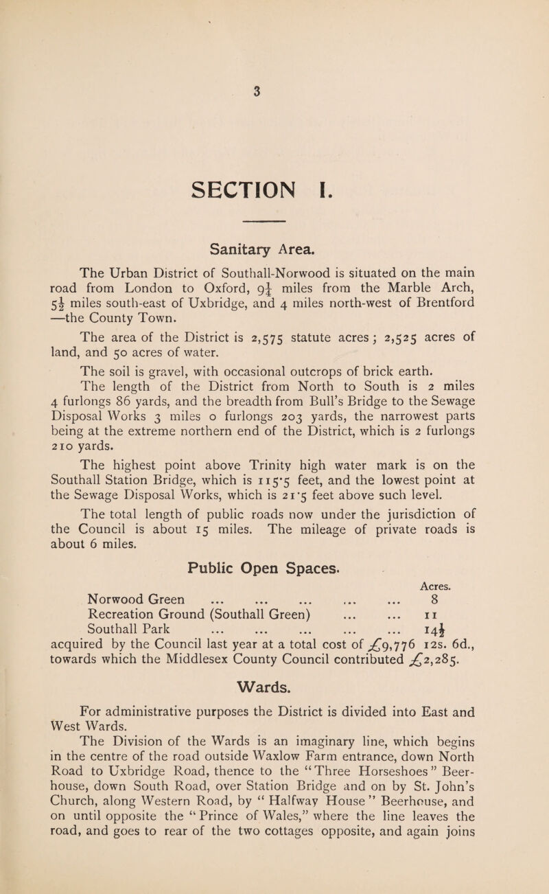 SECTION I. Sanitary Area. The Urban District of Southall-Norwood is situated on the main road from London to Oxford, miles from the Marble Arch, 5! miles south-east of Uxbridge, and 4 miles north-west of Brentford —the County Town. The area of the District is 2,575 statute acres; 2,525 acres of land, and 50 acres of water. The soil is gravel, with occasional outcrops of brick earth. The length of the District from North to South is 2 miles 4 furlongs 86 yards, and the breadth from Bull’s Bridge to the Sewage Disposal Works 3 miles o furlongs 203 yards, the narrowest parts being at the extreme northern end of the District, which is 2 furlongs 210 yards. The highest point above Trinity high water mark is on the Southall Station Bridge, which is 115*5 feet, and the lowest point at the Sewage Disposal Works, which is 21*5 feet above such level. The total length of public roads now under the jurisdiction of the Council is about 15 miles. The mileage of private roads is about 6 miles. Public Open Spaces. Acres. Norwood Green ... ... ... ... ... 8 Recreation Ground (Southall Green) ... ... 11 Southall Park ... ... ... ... ... 14J acquired by the Council last year at a total cost of ^9,776 12s. 6d., towards which the Middlesex County Council contributed ^2,285. Wards. For administrative purposes the District is divided into East and West Wards. The Division of the Wards is an imaginary line, which begins in the centre of the road outside Waxlow Farm entrance, down North Road to Uxbridge Road, thence to the “Three Horseshoes” Beer¬ house, down South Road, over Station Bridge and on by St. John’s Church, along Western Road, by “ Halfway House” Beerhouse, and on until opposite the “ Prince of Wales,” where the line leaves the road, and goes to rear of the two cottages opposite, and again joins