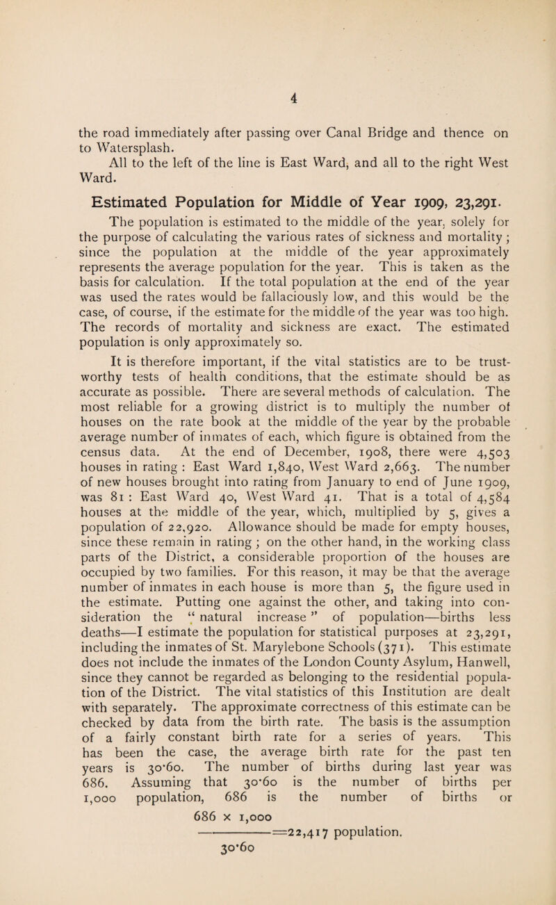 the road immediately after passing over Canal Bridge and thence on to Watersplash. All to the left of the line is East Ward, and all to the right West Ward. Estimated Population for Middle of Year 1909, 23,291. The population is estimated to the middle of the year, solely for the purpose of calculating the various rates of sickness and mortality; since the population at the middle of the year approximately represents the average population for the year. This is taken as the basis for calculation. If the total population at the end of the year was used the rates would be fallaciously low, and this would be the case, of course, if the estimate for the middle of the year was too high. The records of mortality and sickness are exact. The estimated population is only approximately so. It is therefore important, if the vital statistics are to be trust¬ worthy tests of health conditions, that the estimate should be as accurate as possible. There are several methods of calculation. The most reliable for a growing district is to multiply the number of houses on the rate book at the middle of the year by the probable average number of inmates of each, which figure is obtained from the census data. At the end of December, 1908, there were 4,503 houses in rating : East Ward 1,840, West Ward 2,663. The number of new houses brought into rating from January to end of June 1909, was 81 : East Ward 40, West Ward 41. That is a total of 4,584 houses at the middle of the year, which, multiplied by 5, gives a population of 22,920. Allowance should be made for empty houses, since these remain in rating ; on the other hand, in the working class parts of the District, a considerable proportion of the houses are occupied by two families. For this reason, it may be that the average number of inmates in each house is more than 5, the figure used in the estimate. Putting one against the other, and taking into con¬ sideration the “ natural increase ” of population—births less deaths—I estimate the population for statistical purposes at 23,291, including the inmates of St. Marylebone Schools (371). This estimate does not include the inmates of the London County Asylum, Hanwell, since they cannot be regarded as belonging to the residential popula¬ tion of the District. The vital statistics of this Institution are dealt with separately. The approximate correctness of this estimate can be checked by data from the birth rate. The basis is the assumption of a fairly constant birth rate for a series of years. This has been the case, the average birth rate for the past ten years is 30*60. The number of births during last year was 686. Assuming that 30*60 is the number of births per 1,000 population, 686 is the number of births or 686 x 1,000 -=22,417 population. 30*60