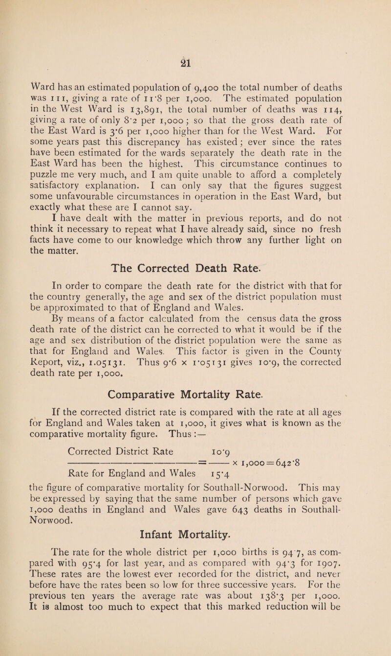 Ward has an estimated population of 9,400 the total number of deaths was hi, giving a rate of ir8 per 1,000. The estimated population in the West Ward is 13,891, the total number of deaths was 114, giving a rate of only 8'2 per 1,000; so that the gross death rate of the East Ward is 3*6 per 1,000 higher than for the West Ward. For some years past this discrepancy has existed; ever since the rates have been estimated for the wards separately the death rate in the East Ward has been the highest. This circumstance continues to puzzle me very much, and I am quite unable to afford a completely satisfactory explanation. I can only say that the figures suggest some unfavourable circumstances in operation in the East Ward, but exactly what these are I cannot say. I have dealt with the matter in previous reports, and do not think it necessary to repeat what I have already said, since no fresh facts have come to our knowledge which throw any further light on the matter. The Corrected Death Rate. In order to compare the death rate for the district with that for the country generally, the age and sex of the district population must be approximated to that of England and Wales. By means of a factor calculated from the census data the gross death rate of the district can he corrected to what it would be if the age and sex distribution of the district population were the same as that for England and Wales. This factor is given in the County Report, viz., 1.05131. Thus 9*6 x 1-05131 gives 10-9, the corrected death rate per 1,000. Comparative Mortality Rate. If the corrected district rate is compared with the rate at all ages for England and Wales taken at 1,000, it gives what is known as the comparative mortality figure. Thus:— Corrected District Rate 10-9 -=-x 1,000 = 642-8 Rate for England and Wales 15-4 the figure of comparative mortality for Southall-Norwood. This may be expressed by saying that the same number of persons which gave 1,000 deaths in England and Wales gave 643 deaths in Southall- Norwood. Infant Mortality. The rate for the whole district per 1,000 births is 94 7, as com¬ pared with 95*4 for last year, and as compared with 94-3 for 1907. These rates are the lowTest ever recorded for the district, and never before have the rates been so low for three successive years. For the previous ten years the average rate was about 138-3 per 1,000. It is almost too much to expect that this marked reduction will be
