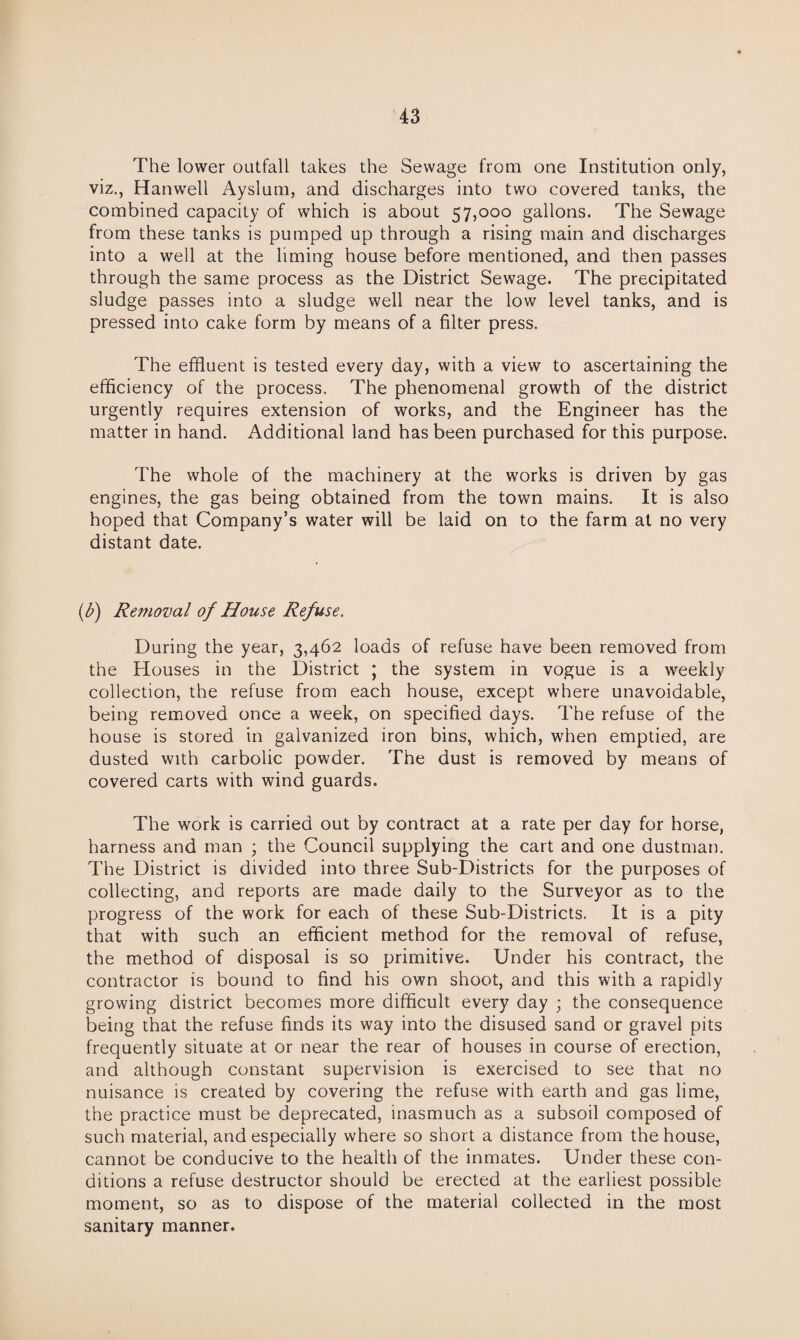 The lower outfall takes the Sewage from one Institution only, viz., Hanwell Ayslum, and discharges into two covered tanks, the combined capacity of which is about 57,000 gallons. The Sewage from these tanks is pumped up through a rising main and discharges into a well at the liming house before mentioned, and then passes through the same process as the District Sewage. The precipitated sludge passes into a sludge well near the low level tanks, and is pressed into cake form by means of a filter press. The effiuent is tested every day, with a view to ascertaining the efficiency of the process. The phenomenal growth of the district urgently requires extension of works, and the Engineer has the matter in hand. Additional land has been purchased for this purpose. The whole of the machinery at the works is driven by gas engines, the gas being obtained from the town mains. It is also hoped that Company’s water will be laid on to the farm at no very distant date. (b) Removal of House Refuse. During the year, 3,462 loads of refuse have been removed from the Houses in the District ; the system in vogue is a weekly collection, the refuse from each house, except where unavoidable, being removed once a week, on specified days. The refuse of the house is stored in galvanized iron bins, which, when emptied, are dusted with carbolic powder. The dust is removed by means of covered carts with wind guards. The work is carried out by contract at a rate per day for horse, harness and man ; the Council supplying the cart and one dustman. The District is divided into three Sub-Districts for the purposes of collecting, and reports are made daily to the Surveyor as to the progress of the work for each of these Sub-Districts. It is a pity that with such an efficient method for the removal of refuse, the method of disposal is so primitive. Under his contract, the contractor is bound to find his own shoot, and this with a rapidly growing district becomes more difficult every day ; the consequence being that the refuse finds its way into the disused sand or gravel pits frequently situate at or near the rear of houses in course of erection, and although constant supervision is exercised to see that no nuisance is created by covering the refuse with earth and gas lime, the practice must be deprecated, inasmuch as a subsoil composed of such material, and especially where so short a distance from the house, cannot be conducive to the health of the inmates. Under these con¬ ditions a refuse destructor should be erected at the earliest possible moment, so as to dispose of the material collected in the most sanitary manner.