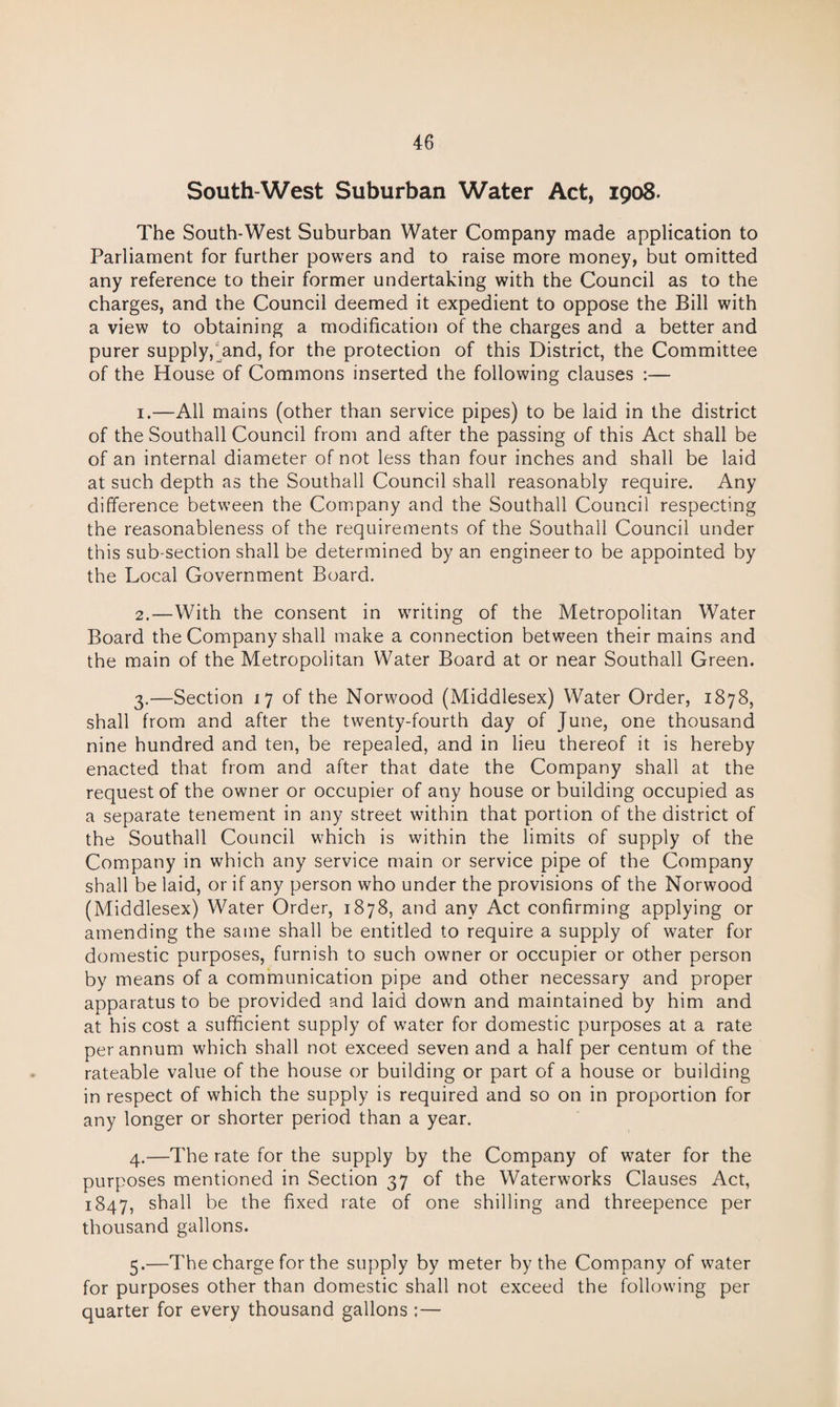 South-West Suburban Water Act, 1908. The South-West Suburban Water Company made application to Parliament for further powers and to raise more money, but omitted any reference to their former undertaking with the Council as to the charges, and the Council deemed it expedient to oppose the Bill with a view to obtaining a modification of the charges and a better and purer supply,^and, for the protection of this District, the Committee of the House of Commons inserted the following clauses :— 1. —All mains (other than service pipes) to be laid in the district of the Southall Council from and after the passing of this Act shall be of an internal diameter of not less than four inches and shall be laid at such depth as the Southall Council shall reasonably require. Any difference between the Company and the Southall Council respecting the reasonableness of the requirements of the Southall Council under this sub-section shall be determined by an engineer to be appointed by the Local Government Board. 2. —With the consent in writing of the Metropolitan Water Board the Company shall make a connection between their mains and the main of the Metropolitan Water Board at or near Southall Green. 3. —Section 17 of the Norwood (Middlesex) Water Order, 1878, shall from and after the twenty-fourth day of June, one thousand nine hundred and ten, be repealed, and in lieu thereof it is hereby enacted that from and after that date the Company shall at the request of the owner or occupier of any house or building occupied as a separate tenement in any street within that portion of the district of the Southall Council which is within the limits of supply of the Company in which any service main or service pipe of the Company shall be laid, or if any person who under the provisions of the Norwood (Middlesex) Water Order, 1878, and any Act confirming applying or amending the same shall be entitled to require a supply of water for domestic purposes, furnish to such owner or occupier or other person by means of a communication pipe and other necessary and proper apparatus to be provided and laid down and maintained by him and at his cost a sufficient supply of water for domestic purposes at a rate per annum which shall not exceed seven and a half per centum of the rateable value of the house or building or part of a house or building in respect of which the supply is required and so on in proportion for any longer or shorter period than a year. 4. —The rate for the supply by the Company of water for the purposes mentioned in Section 37 of the Waterworks Clauses Act, 1847, shall be the fixed rate of one shilling and threepence per thousand gallons. 5. —The charge for the supply by meter by the Company of water for purposes other than domestic shall not exceed the following per quarter for every thousand gallons ;—