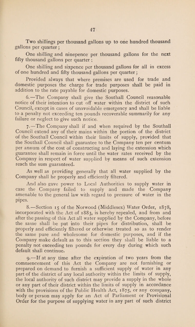 Two shillings per thousand gallons up to one hundred thousand gallons per quarter; One shilling and ninepence per thousand gallons for the next fifty thousand gallons per quarter ; One shilling and sixpence per thousand gallons for all in excess of one hundred and fifty thousand gallons per quarter; Provided always that where premises are used for trade and domestic purposes the charge for trade purposes shall be paid in addition to the rate payable for domestic purposes. 6. —The Company shall give the Southall Council reasonable notice of their intention to cut off water within the district of such Council, except in cases of unavoidable emergency and shall be liable to a penalty not exceeding ten pounds recoverable summarily for any failure or neglect to give such notice. 7. —The Company shall if and when required by the Southall Council extend any of their mains within the portion of the district of the Southall Council within their limits of supply, provided that the Southall Council shall guarantee to the Company ten per centum per annum of the cost of constructing and laying the extension which guarantee shall remain in force until the water rates received by the Company in respect of water supplied by means of such extension reach the sum guaranteed. As well as providing generally that all water supplied by the Company shall he properly and efficiently filtered. And also gave power to Local Authorities to supply water in case the Company failed to supply and made the Company amenable to the general law with regard to pressure of water in the pipes. 8. —Section 15 of the Norwood (Middlesex) Water Order, 1878, incorporated with the Act of 1883, is hereby repealed, and from and after the passing of this Act all water supplied by the Company, before the same shall be put into their pipes for distribution, shall be properly and efficiently filtered or otherwise treated so as to render the same pure and wholesome for domestic purposes, and if the Company make default as to this section they shall be liable to a penalty not exceeding ten pounds for every day during which such default shall continue. 9. —If at any time after the expiration of two years from the commencement of this Act the Company are not furnishing or prepared on demand to furnish a sufficient supply of water in any part of the district of any local authority within the limits of supply, the local authority of such district may provide a supply in the whole or any part of their district within the limits of supply in accordance with the provisions of the Public Health Act, 1875, or anY company, body or person may apply for an Act of Parliament or Provisional Order for the purpose of supplying water in any part of such district