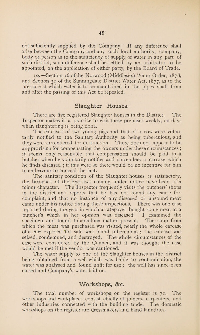 not sufficiently supplied by the Company. If any difference shall arise between the Company and any such local authority, company, body or person as to the sufficiency of supply of water in any part of such district, such difference shall be settled by an arbitrator to be appointed, on the application of either party, by the Board of Trade. io.—Section i6ofthe Norwood (Middlesex) Water Order, 1878, and Section 31 of the Sunningdale District Water Act, 1877, as to the pressure at which water is to be maintained in the pipes shall from and after the passing of this Act be repealed. Slaughter Houses. There are five registered Slaughter houses in the District. The Inspector makes it a practice to visit these premises weekly, on days when slaughtering is being done. The carcases of two young pigs and that of a cow were volun¬ tarily notified to the Sanitary Authority as being tuberculous, and they were surrendered for destruction. There does not appear to be any provision for compensating the owners under these circumstances ; it seems only reasonable that compensation should be paid to a butcher when he voluntarily notifies and surrenders a carcase which he finds diseased ; if this were so there would be no incentive for him to endeavour to conceal the fact. The sanitary condition of the Slaughter houses is satisfactory, the breaches of the Bye-laws coming under notice have been of a minor character. The Inspector frequently visits the butchers’ shops in the district and reports that he has not found any cause for complaint, and that no instance of any diseased or unsound meat came under his notice during these inspections. There was one case reported during the year in which a ratepayer bought some meat at a butcher’s which in her opinion was diseased. I examined the specimen and found tuberculous matter present. The shop from which the meat was purchased was visited, nearly the whole carcase of a cow exposed ‘for sale was found tuberculous; the carcase was seized, condemned, and destroyed. The whole circumstances of the case were considered by the Council, and it was thought the case would be met if the vendor was cautioned. The water supply to one of the Slaughter houses in the district being obtained from a well which was liable to contamination, the water was analysed and found unfit for use ; the well has since been closed and Company’s water laid on. Workshops, &c. The total number of workshops on the register is 71. The workshops and workplaces consist chiefly of joiners, carpenters, and other industries connected with the building trade. The domestic workshops on the register are dressmakers and hand laundries.