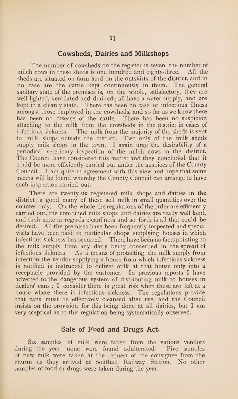 Cowsheds, Dairies and Milkshops The number of cowsheds on the register is seven, the number of milch cows in these sheds is one hundred and eighty-three. All the sheds are situated on farm land on the outskirts of the district, and in no case are the cattle kept continuously in them. The general sanitary state of the premises is, on the whole, satisfactory, they are well lighted, ventilated and drained; all have a water supply, and are kept in a cleanly state. There has been no case of infectious illness amongst those employed in the cowsheds, and so far as we know there has been no disease of the cattle. There has been no suspicion attaching to the milk from the cowsheds in the district in cases of infectious sickness. The milk from the majority of the sheds is sent to milk shops outside the district. Two only of the milk sheds supply milk shops in the town. I again urge the desirability of a periodical veterinary inspection of the milch cows in the district. The Council have considered this matter and they concluded that it could be more efficiently carried out under the auspices of the County Council. I am quite in agreement with this view and hope that some means will be found whereby the County Council can arrange to have such inspection carried out. There are twenty-six registered milk shops and dairies in the district; a good many of these sell milk in small quantities over the counter only. On the whole the regulations of the order are efficiently carried out, the combined milk shops and dairies are really well kept, and their state as regards cleanliness and so forth is all that could be desired. All the premises have been frequently inspected and special visits have been paid to particular shops supplying houses in which infectious sickness has occurred. There have been no facts pointing to the milk supply from any dairy being concerned in the spread of infectious sickness. As a means of protecting the milk supply from infection the vendor supplying a house from which infectious sickness is notified is instructed to deliver milk at that house only into a receptacle provided by the customer. In previous reports I have adverted to the dangerous system of distributing milk to houses in dealers’ cans ; I consider there is great risk when these are left at a house where there is infectious sickness. The regulations provide that cans must be effectively cleansed after use, and the Council insists on the provision for this being done at all dairies, but I am very sceptical as to this regulation being systematically observed. Sale of Food and Drugs Act. Six samples of milk were taken from the various vendors during the year—none were found adulterated. Five samples of new milk were taken at the request of the consignee from the churns as they arrived at Southall Railway Station. No other samples of food or drugs were taken during the year.