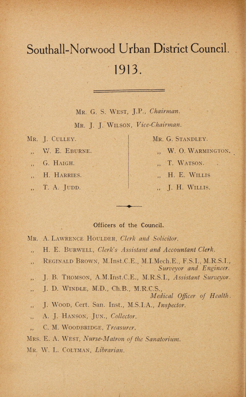 Southall-Norwood Urban District Council. 1913. Mr. G. S. West, J.P., Chairman. Mr. J. J. Wilson, Mr. J. Culley. ,, W. E. Eburne. ,, G. Haigh. ,, H. Harries. „ T. A. Judd. Vice-Chairman. Mr. G. Standley. ,, W. O. Warmington. ,, T. Watson. ,, H. E. Willis ,, J. H. Willis. Officers of the Council. Mr. A. Lawrence Houlder, Clerk and Solicitor. ,, H. E. Burwell, Clerk’s Assistant and Accountant Clerk. ,, Reginald Brown, M.Inst.C.E., M.I.Mech.E., F.S.I., M.R.S.I., Surveyor and Engineer. ,, J. B. Thomson, A.M.Inst.C.E., M.R.S.I., Assistant Surveyor. ,, J. D. Windle, M.D., Ch.B., M.R.C.S., Medical Officer of Health. ,, J. Wood, Cert. San. Inst., M.S.I.A., Inspector. ,, A. J. Hanson, Jun., Collector. ,, C. M. Woodbridge, Treasurer. Mrs. E. A. West, Nurse-Matron of the Sanatorium. Mr. W. L. Coltman, Librarian.