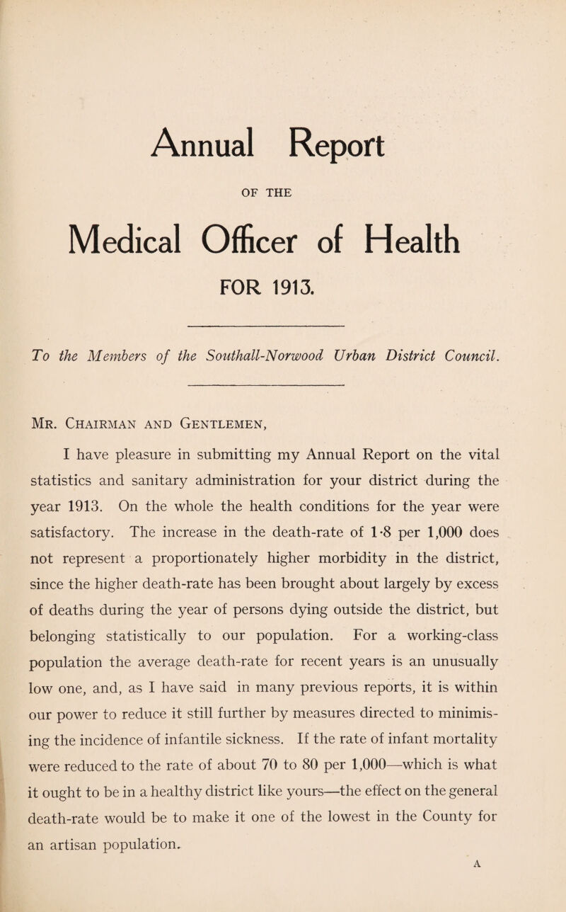 Annual Report OF THE Medical Officer of Health FOR 1913. To the Members of the Southall-Norwood Urban District Council. Mr. Chairman and Gentlemen, I have pleasure in submitting my Annual Report on the vital statistics and sanitary administration for your district during the year 1913. On the whole the health conditions for the year were satisfactory. The increase in the death-rate of 1*8 per 1,000 does not represent a proportionately higher morbidity in the district, since the higher death-rate has been brought about largely by excess of deaths during the year of persons dying outside the district, but belonging statistically to our population. For a working-class population the average death-rate for recent years is an unusually low one, and, as I have said in many previous reports, it is within our power to reduce it still further by measures directed to minimis¬ ing the incidence of infantile sickness. If the rate of infant mortality were reduced to the rate of about 70 to 80 per 1,000—which is what it ought to be in a healthy district like yours—the effect on the general death-rate would be to make it one of the lowest in the County for an artisan population. A