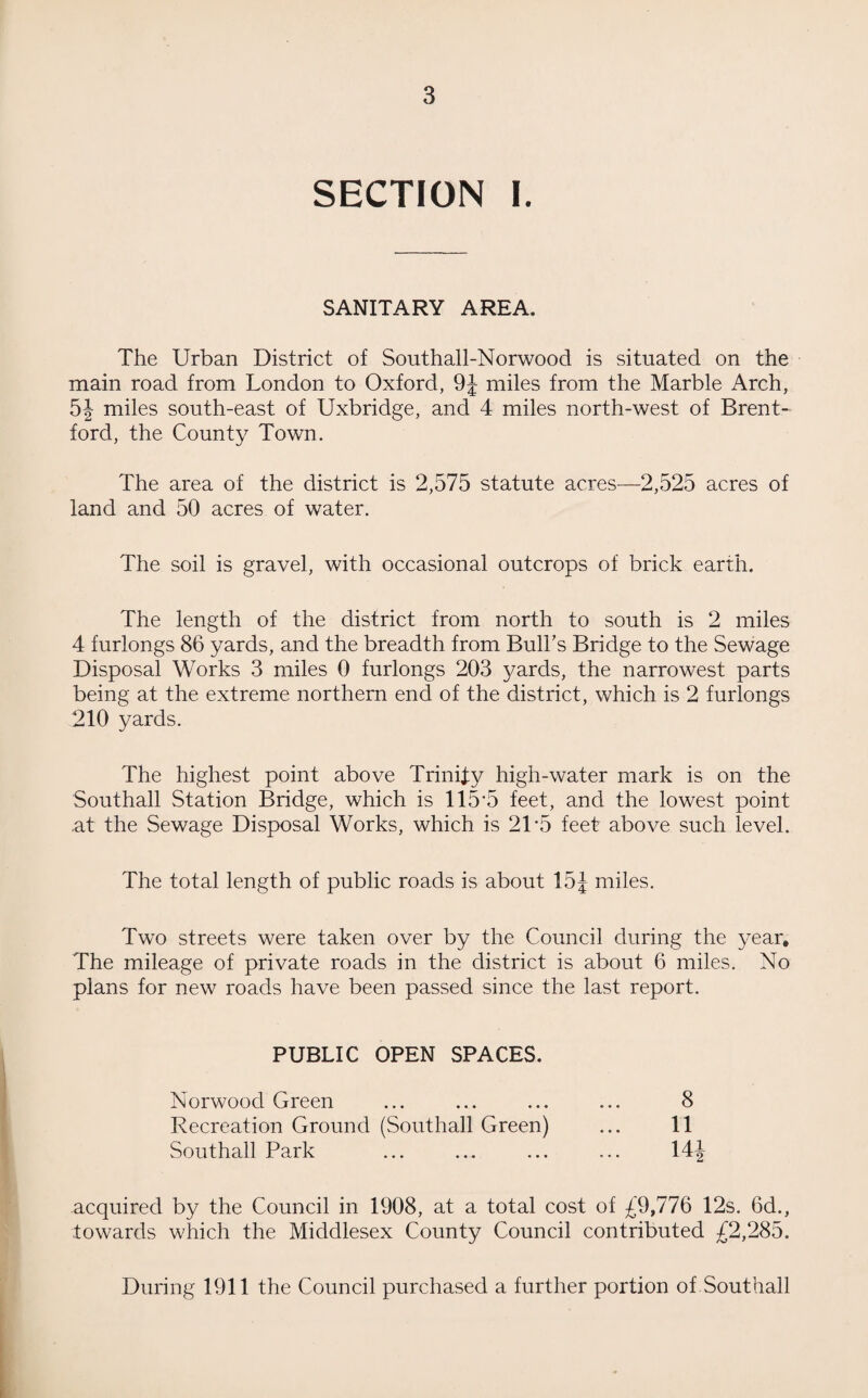 SECTION I. SANITARY AREA. The Urban District of Southall-Norwood is situated on the main road from London to Oxford, 9J miles from the Marble Arch, 5J miles south-east of Uxbridge, and 4 miles north-west of Brent¬ ford, the County Town. The area of the district is 2,575 statute acres—2,525 acres of land and 50 acres of water. The soil is gravel, with occasional outcrops of brick earth. The length of the district from north to south is 2 miles 4 furlongs 86 yards, and the breadth from Bull’s Bridge to the Sewage Disposal Works 3 miles 0 furlongs 203 yards, the narrowest parts being at the extreme northern end of the district, which is 2 furlongs 210 yards. The highest point above Trinity high-water mark is on the Southall Station Bridge, which is 115*5 feet, and the lowest point .at the Sewage Disposal Works, which is 21 *5 feet above such level. The total length of public roads is about 15J miles. Two streets were taken over by the Council during the year. The mileage of private roads in the district is about 6 miles. No plans for new roads have been passed since the last report. PUBLIC OPEN SPACES. Norwood Green ... ... ... ... 8 Recreation Ground (Southall Green) ... 11 Southall Park ... ... ... ... 14J acquired by the Council in 1908, at a total cost of £9,776 12s. 6d., towards which the Middlesex County Council contributed £2,285. During 1911 the Council purchased a further portion of Southall