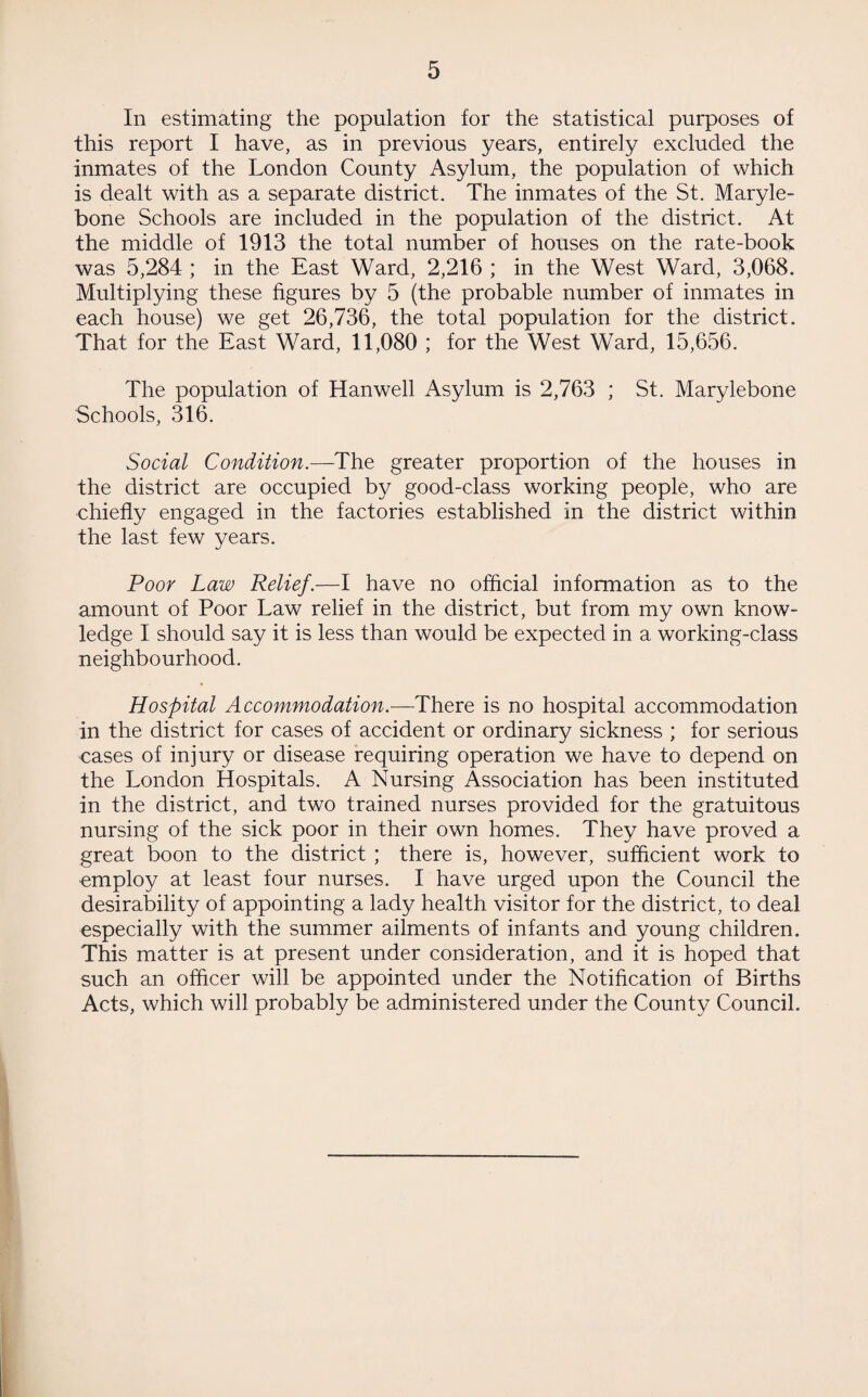 In estimating the population for the statistical purposes of this report I have, as in previous years, entirely excluded the inmates of the London County Asylum, the population of which is dealt with as a separate district. The inmates of the St. Maryle- bone Schools are included in the population of the district. At the middle of 1913 the total number of houses on the rate-book was 5,284 ; in the East Ward, 2,216 ; in the West Ward, 3,068. Multiplying these figures by 5 (the probable number of inmates in each house) we get 26,736, the total population for the district. That for the East Ward, 11,080 ; for the West Ward, 15,656. The population of Hanwell Asylum is 2,763 ; St. Marylebone Schools, 316. Social Condition.—The greater proportion of the houses in the district are occupied by good-class working people, who are chiefly engaged in the factories established in the district within the last few years. Poor Law Relief.—I have no official information as to the amount of Poor Law relief in the district, but from my own know¬ ledge I should say it is less than would be expected in a working-class neighbourhood. Hospital Accommodation.—There is no hospital accommodation in the district for cases of accident or ordinary sickness ; for serious cases of injury or disease requiring operation we have to depend on the London Hospitals. A Nursing Association has been instituted in the district, and two trained nurses provided for the gratuitous nursing of the sick poor in their own homes. They have proved a great boon to the district ; there is, however, sufficient work to employ at least four nurses. I have urged upon the Council the desirability of appointing a lady health visitor for the district, to deal especially with the summer ailments of infants and young children. This matter is at present under consideration, and it is hoped that such an officer will be appointed under the Notification of Births Acts, which will probably be administered under the County Council.