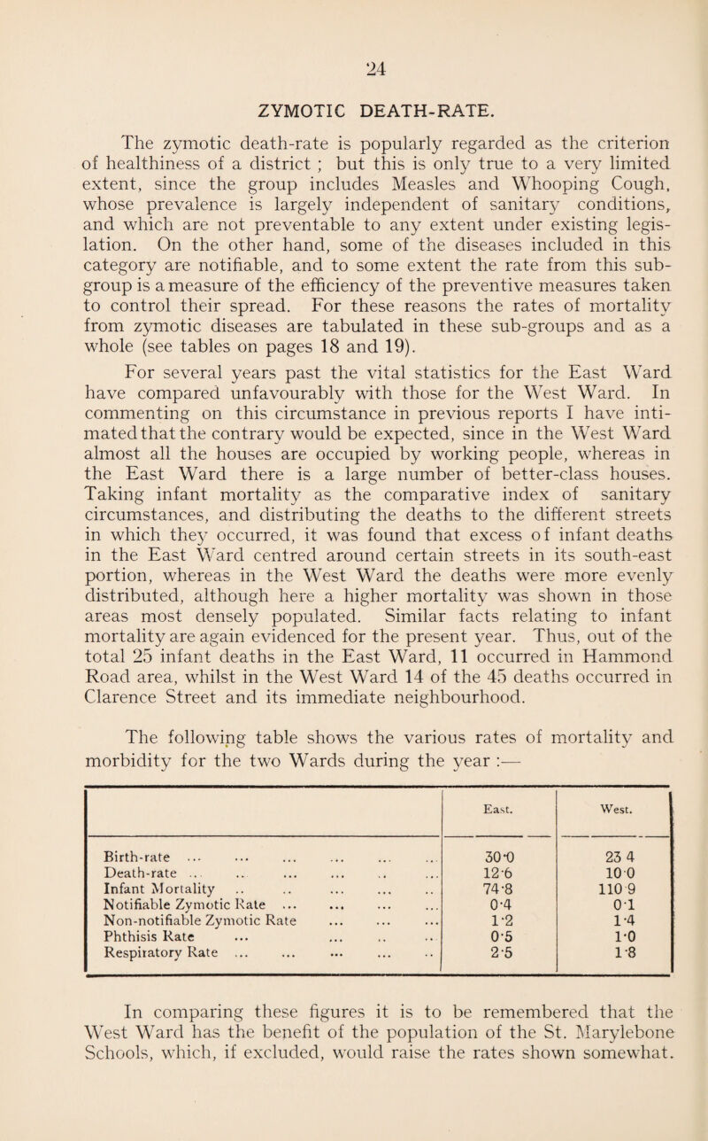 ZYMOTIC DEATH-RATE. The zymotic death-rate is popularly regarded as the criterion of healthiness of a district ; but this is only true to a very limited extent, since the group includes Measles and Whooping Cough, whose prevalence is largely independent of sanitary conditions, and which are not preventable to any extent under existing legis¬ lation. On the other hand, some of the diseases included in this category are notifiable, and to some extent the rate from this sub¬ group is a measure of the efficiency of the preventive measures taken to control their spread. For these reasons the rates of mortality from zymotic diseases are tabulated in these sub-groups and as a whole (see tables on pages 18 and 19). For several years past the vital statistics for the East Ward have compared unfavourably with those for the West Ward. In commenting on this circumstance in previous reports I have inti¬ mated that the contrary would be expected, since in the West Ward almost all the houses are occupied by working people, whereas in the East Ward there is a large number of better-class houses. Taking infant mortality as the comparative index of sanitary circumstances, and distributing the deaths to the different streets in which they occurred, it was found that excess o f infant deaths in the East Ward centred around certain streets in its south-east portion, whereas in the West Ward the deaths were more evenly distributed, although here a higher mortality was shown in those areas most densely populated. Similar facts relating to infant mortality are again evidenced for the present year. Thus, out of the total 25 infant deaths in the East Ward, 11 occurred in Hammond Road area, whilst in the West Ward 14 of the 45 deaths occurred in Clarence Street and its immediate neighbourhood. The following table shows the various rates of mortality and morbidity for the two Wards during the year :— East. West. Birth-rate 30-0 23 4 Death-rate ... 12-6 10 0 Infant Mortality 74-8 110 9 Notifiable Zymotic Rate 0-4 0T Non-notifiable Zymotic Rate 1-2 1-4 Phthisis Rate 0-5 1-0 Respiratory Rate ... 2-5 1-8 In comparing these figures it is to be remembered that the West Ward has the benefit of the population of the St. Marylebone Schools, which, if excluded, would raise the rates shown somewhat.