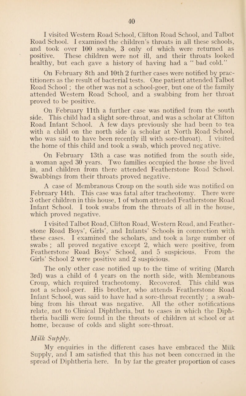 I visited Western Road School, Clifton Road School, and Talbot Road School. I examined the children's throats in all these schools, and took over 100 swabs, 3 only of which were returned as positive. These children were not ill, and their throats looked healthy, but each gave a history of having had a “ bad cold.” On February 8th and 10th 2 further cases were notified by prac¬ titioners as the result of bacterial tests. One patient attended Talbot Road School ; the other was not a school-goer, but one of the family attended Western Road School, and a swabbing from her throat proved to be positive. On February 11th a further case was notified from the south side. This child had a slight sore-throat, and was a scholar at Clifton Road Infant School. A few days previously she had been to tea with a child on the north side (a scholar at North Road School, who was said to have been recently ill with sore-throat). I visited the home of this child and took a swab, which proved negative. On February 13th a case was notified from the south side, a woman aged 30 years. Two families occupied the house she lived in, and children from there attended Featherstone Road School. Swabbings from their throats proved negative. A case of Membranous Croup on the south side was notified on February 14th. This case was fatal after tracheotomy. There were 3 other children in this house, 1 of whom attended Featherstone Road Infant School. I took swabs from the throats of all in the house, which proved negative. I visited Talbot Road, Clifton Road, Western Road, and Feather¬ stone Road Boys’, Girls’, and Infants’ Schools in connection with these cases. I examined the scholars, and took a large number of swabs ; all proved negative except 2, which were positive, from Featherstone Road Boys’ School, and 5 suspicious. From the Girls’ School 2 were positive and 2 suspicious. The only other case notified up to the time of writing (March 3rd) was a child of 4 years on the north side, with Membranous Croup, which required tracheotomy. Recovered. This child was not a school-goer. His brother, who attends Featherstone Road Infant School, was said to have had a sore-throat recently ; a swab¬ bing from his throat was negative. All the other notifications relate, not to Clinical Diphtheria, but to cases in which the Diph¬ theria bacilli were found in the throats of children at school or at home, because of colds and slight sore-throat. Milk Supply. My enquiries in the different cases have embraced the Milk Supply, and I am satisfied that this has not been concerned in the spread of Diphtheria here. In by far the greater proportion of cases