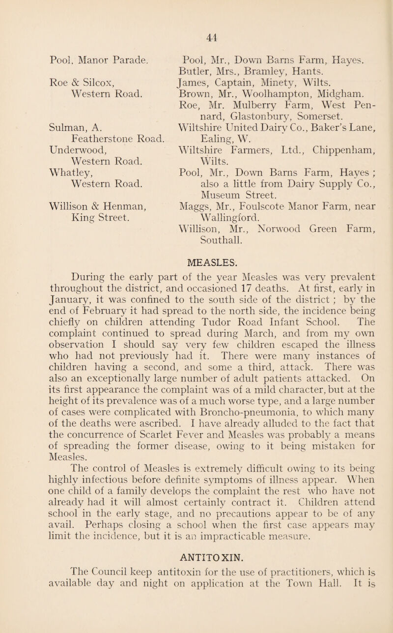 41 Pool, Mr., Down Barns Farm, Hayes. Butler, Mrs., Bramley, Hants. James, Captain, Minety, Wilts. Brown, Mr., Woolhampton, Midgham. Roe, Mr. Mulberry Farm, West Pen- nard, Glastonbury, Somerset. Wiltshire United Dairy Co., Baker’s Lane, Ealing, W. Wiltshire Farmers, Ltd., Chippenham, Wilts. Pool, Mr., Down Barns Farm, Hayes ; also a little from Dairy Supply Co., Museum Street. Maggs, Mr., Foulscote Manor Farm, near Wallingford. Willison, Mr., Norwood Green Farm, Southall. MEASLES. During the earl}/ part of the year Measles was very prevalent throughout the district, and occasioned 17 deaths. At first, early in January, it was confined to the south side of the district ; by the end of February it had spread to the north side, the incidence being chiefly on children attending Tudor Road Infant School. The complaint continued to spread during March, and from my own observation I should say very few children escaped the illness who had not previously had it. There were many instances of children having a second, and some a third, attack. There was also an exceptionally large number of adult patients attacked. On its first appearance the complaint was of a mild character, but at the height of its prevalence was of a much worse type, and a large number of cases were complicated with Broncho-pneumonia, to which many of the deaths were ascribed. I have already alluded to the fact that the concurrence of Scarlet Fever and Measles was probably a means of spreading the former disease, owing to it being mistaken for Measles. The control of Measles is extremely difficult owing to its being highly infectious before definite symptoms of illness appear. When one child of a family develops the complaint the rest who have not already had it will almost certainly contract it. Children attend school in the early stage, and no precautions appear to be of any avail. Perhaps closing a school when the first case appears may limit the incidence, but it is an impracticable measure. ANTITOXIN. The Council keep antitoxin for the use of practitioners, which is available day and night on application at the Town Hall. It is Pool, Manor Parade. Roe & Silcox, Western Road. Sulman, A. Featherstone Road. Underwood, Western Road. Whatley, Western Road. Willison & Henman, King Street.