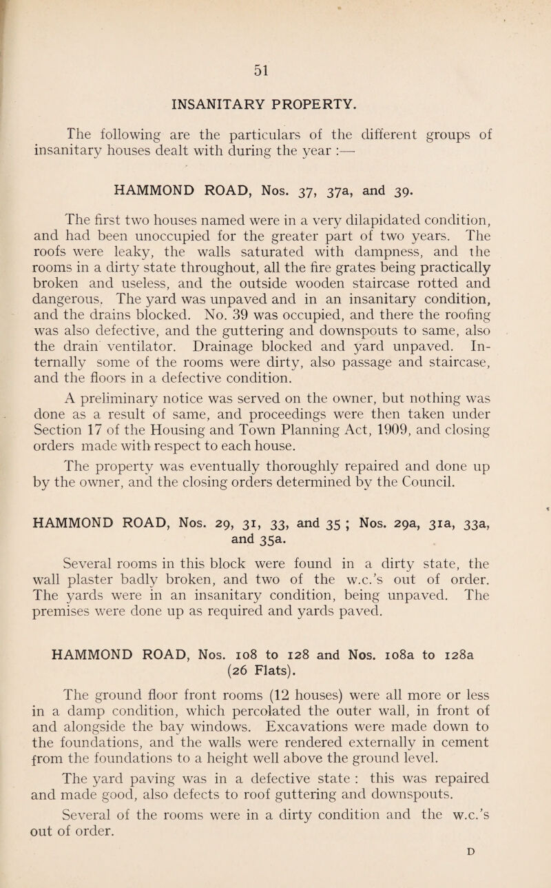 INSANITARY PROPERTY. The following are the particulars of the different groups of insanitary houses dealt with during the year :—- HAMMOND ROAD, Nos. 37, 37a, and 39. The first two houses named were in a very dilapidated condition, and had been unoccupied for the greater part of two years. The roofs were leaky, the walls saturated with dampness, and the rooms in a dirty state throughout, all the fire grates being practically broken and useless, and the outside wooden staircase rotted and dangerous. The yard was unpaved and in an insanitary condition, and the drains blocked. No. 39 was occupied, and there the roofing was also defective, and the guttering and downspouts to same, also the drain ventilator. Drainage blocked and yard unpaved. In¬ ternally some of the rooms were dirty, also passage and staircase, and the floors in a defective condition. A preliminary notice was served on the owner, but nothing was done as a result of same, and proceedings were then taken under Section 17 of the Housing and Town Planning Act, 1909, and closing orders made with respect to each house. The property was eventually thoroughly repaired and done up by the owner, and the closing orders determined by the Council. HAMMOND ROAD, Nos. 29, 31, 33, and 35 ; Nos. 29a, 31a, 33a, and 35a. Several rooms in this block were found in a dirty state, the wall plaster badly broken, and two of the w.c.’s out of order. The yards were in an insanitary condition, being unpaved. The premises were done up as required and yards paved. HAMMOND ROAD, Nos. 108 to 128 and Nos. 108a to 128a (26 Flats). The ground floor front rooms (12 houses) were all more or less in a damp condition, which percolated the outer wall, in front of and alongside the bay windows. Excavations were made down to the foundations, and the walls were rendered externally in cement from the foundations to a height well above the ground level. The yard paving was in a defective state : this was repaired and made good, also defects to roof guttering and downspouts. Several of the rooms were in a dirty condition and the w.c.’s out of order. D