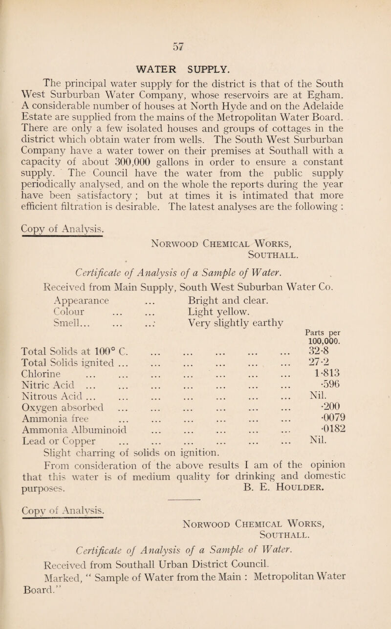 WATER SUPPLY. The principal water supply for the district is that of the South West Surburban Water Company, whose reservoirs are at Egham. A considerable number of houses at North Hyde and on the Adelaide Estate are supplied from the mains of the Metropolitan Water Board. There are only a few isolated houses and groups of cottages in the district which obtain water from wells. The South West Surburban Company have a water tower on their premises at Southall with a capacity of about 300,000 gallons in order to ensure a constant supply. The Council have the water from the public supply periodically analysed, and on the whole the reports during the year have been satisfactory ; but at times it is intimated that more efficient filtration is desirable. The latest analyses are the following : Copy of Analysis. Norwood Chemical Works, Southall. Certificate of Analysis of a Sample of Water. Received from Main Supply, South West Suburban Water Co. Appearance ... Bright and clear. Colour ... ... Light yellow. Smell... ... ..: Very slightly earthy Parts per 100,000. Total Solids at 100° C. ... ... ... ... ... 32*8 Total Solids ignited ... ... ... ... ... ... 27*2 Chlorine ... ... ... ... ... ... ... 1*813 Nitric Acid ... ... ... ... ... ... ... -596 Nitrous Acid ... ... ... ... ... ... ... Nil. Oxygen absorbed ... ... ... ... ... ... *200 Ammonia free ... ... ... ... ... ... *0079 Ammonia Albuminoid ... ... ... ... ... *0182 Lead or Copper ... ... ... ... ... ... Nil. Slight charring of solids on ignition. From consideration of the above results I am of the opinion that this water is of medium quality for drinking and domestic purposes. B. E. Houlder. Copy of Analysis. Norwood Chemical Works, Southall. Certificate of Analysis of a Sample of Water. Received from Southall Urban District Council. Marked, “ Sample of Water from the Main : Metropolitan Water Board.”