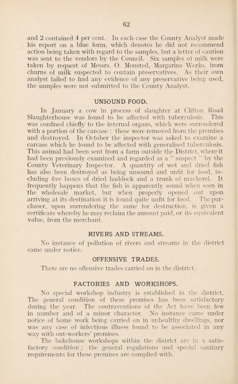 and 2 contained 4 per cent. In each case the County Analyst made his report on a blue form, which denotes he did not recommend action being taken with regard to the samples, but a letter of caution was sent to the vendors by the Council. Six samples of milk were taken by request of Messrs. O. Monsted, Margarine Works, from churns of milk suspected to contain preservatives. As their own analyst failed to find any evidence of any preservative being used, the samples were not submitted to the County Analyst. UNSOUND FOOD. In January a cow in process of slaughter at Clifton Road Slaughterhouse was found to be affected with tuberculosis. This was confined chiefly to the internal organs, which were surrendered with a portion of the carcase : these were removed from the premises and destroyed. In October the inspector was asked to examine a carcase which he found to be affected with generalised tuberculosis. This animal had been sent from a farm outside the District, where it had been previously examined and regarded as a “ suspect ” by the County Veterinary Inspector. A quantity of wet and dried fish has also been destroyed as being unsound and unfit for food, in¬ cluding five boxes of dried haddock and a trunk of mackerel. It frequently happens that the fish is apparently sound when seen in the wholesale market, but when properly opened out upon arriving at its destination it is found quite unfit for food. The pur¬ chaser, upon surrendering the same for destruction, is given a certificate whereby he may reclaim the amount paid, or its equivalent value, from the merchant. RIVERS AND STREAMS. No instance of pollution of rivers and streams in the district came under notice. OFFENSIVE. TRADES. There are no offensive trades carried on in the district. FACTORIES AND WORKSHOPS. No special workshop industry is established in the district. The general condition of these premises has been satisfactory during the year. The contraventions of the Act have been few in number and of a minor character. No instance came under notice of home work being carried on in unhealthy dwellings, nor was any case of infectious illness found to be associated in any way with out-workers’ premises. The bakehouse workshops within the district are in a satis¬ factory condition ; the general regulations and special sanitary requirements for these premises are complied with.