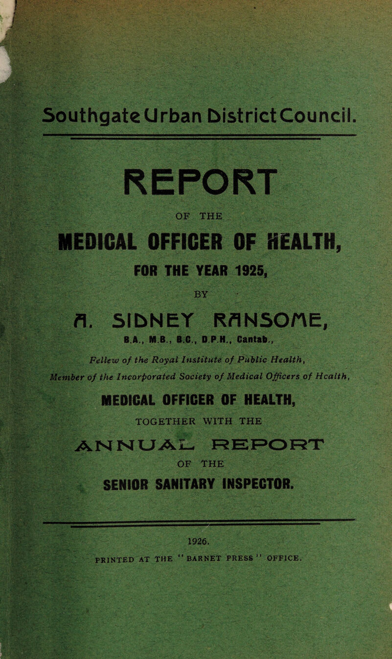 REPORT OF THE MEDICAL OFFICER OF HEALTH, FOR THE YEAR 1925. BY ■ v > .. v>'. v- ■■■- y^:f. ; fl. SlbNEY RflNSQttE, B.A., M B., B.C., D.P.H., Cantab,, gw; rtUL ? i$SS: Hi BW . __ .. MEDICAL OFFICER OF HEALTH, TOGETHER WITH THE /K N ^ : OF THE SENIOR SANITARY INSPECTOR. 1926, PRINTED AT THE “ BARNET PRESS OFFICE,