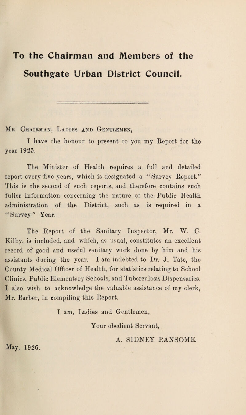To the Chairman and Members of the Southgate Urban District Council. Mb Chairman, Ladies and Gentlemen, I have the honour to present to you my Report for the year 1925. The Minister of Health requires a full and detailed report every live years, which is designated a “Survey Report.” This is the second of such reports, and therefore contains such fuller infoimation concerning the nature of the Public Health administration of the District, such as is required in a “Survey” Year. The Report of the Sanitary Inspector, Mr. W. C. Kilby, is included, and which, as usual, constitutes an excellent record of good and useful sanitary work done by him and his assistants during the year. I am indebted to Dr. J. Tate, the County Medical Officer of Health, for statistics relating to School Clinics, Public Elementary Schools, and Tuberculosis Dispensaries. I also wish to acknowledge the valuable assistance of my clerk, Mr. Barber, in compiling this Report. I am, Ladies and Gentlemen, Your obedient Servant, May, 1926. A. SIDNEY RANSOME.