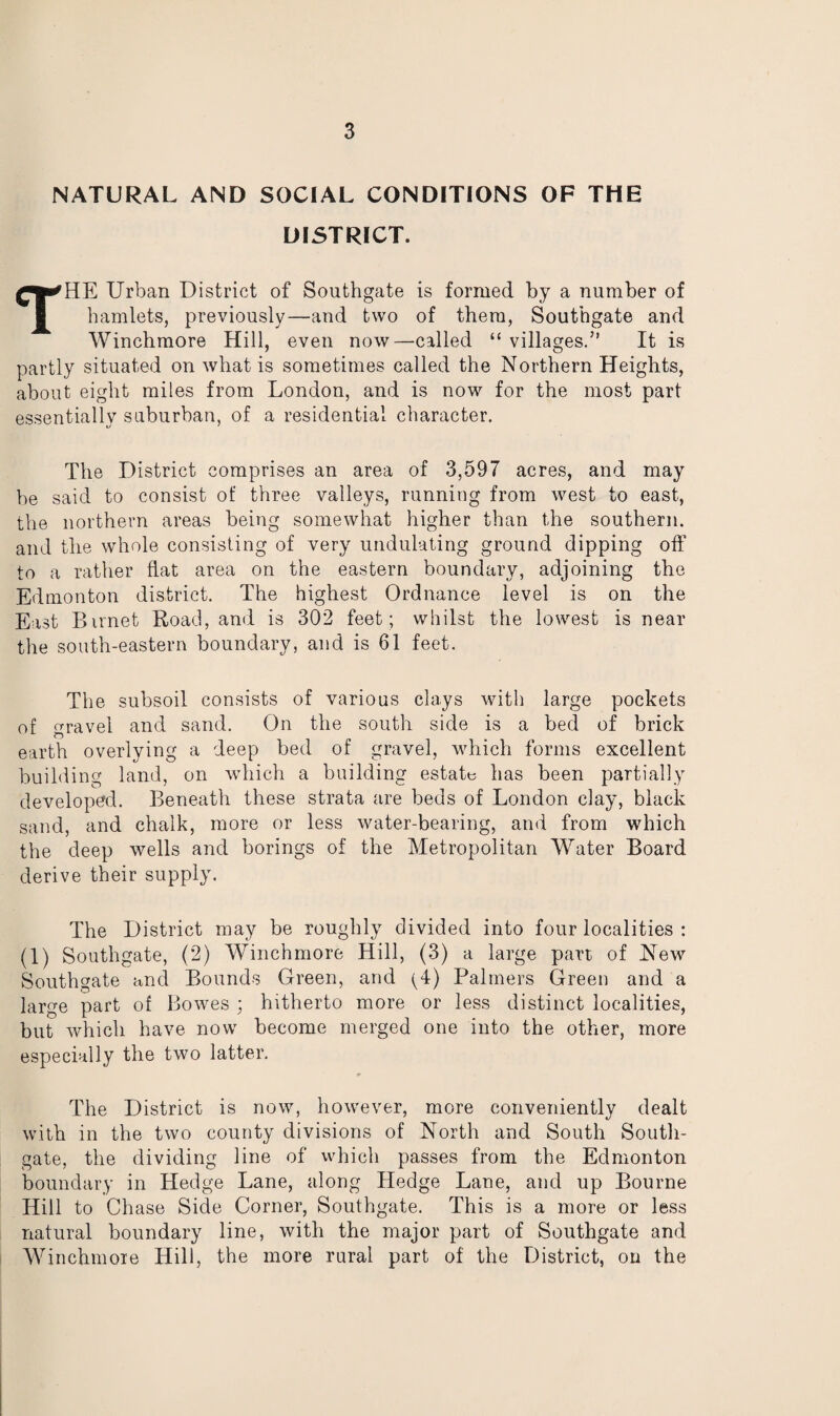 NATURAL AND SOCIAL CONDITIONS OF THE DISTRICT. THE Urban District of Southgate is formed by a number of hamlets, previously—and two of them, Southgate and Winchmore Hill, even now—called “ villages.” It is partly situated on what is sometimes called the Northern Heights, about eight miles from London, and is now for the most part essentially suburban, of a residential character. The District comprises an area of 3,597 acres, and may be said to consist of three valleys, running from west to east, the northern areas being somewhat higher than the southern, and the whole consisting of very undulating ground dipping off to a rather flat area on the eastern boundary, adjoining the Edmonton district. The highest Ordnance level is on the East Birnet Road, and is 302 feet ; whilst the lowest is near the south-eastern boundary, and is 61 feet. The subsoil consists of various clays with large pockets of gravel and sand. On the south side is a bed of brick earth overlying a deep bed of gravel, which forms excellent building land, on which a building estate has been partially developed. Beneath these strata are beds of London clay, black sand, and chalk, more or less water-bearing, and from which the deep wells and borings of the Metropolitan Water Board derive their supply. The District may be roughly divided into four localities : (1) Southgate, (2) Winchmore Hill, (3) a large part of New Southgate and Bounds Green, and ^4) Palmers Green and a large part of Bowes ; hitherto more or less distinct localities, but which have now become merged one into the other, more especially the two latter. The District is now, however, more conveniently dealt with in the two county divisions of North and South South- gate, the dividing line of which passes from the Edmonton boundary in Hedge Lane, along Hedge Lane, and up Bourne Hill to Chase Side Corner, Southgate. This is a more or less natural boundary line, with the major part of Southgate and Winchmore Hill, the more rural part of the District, on the