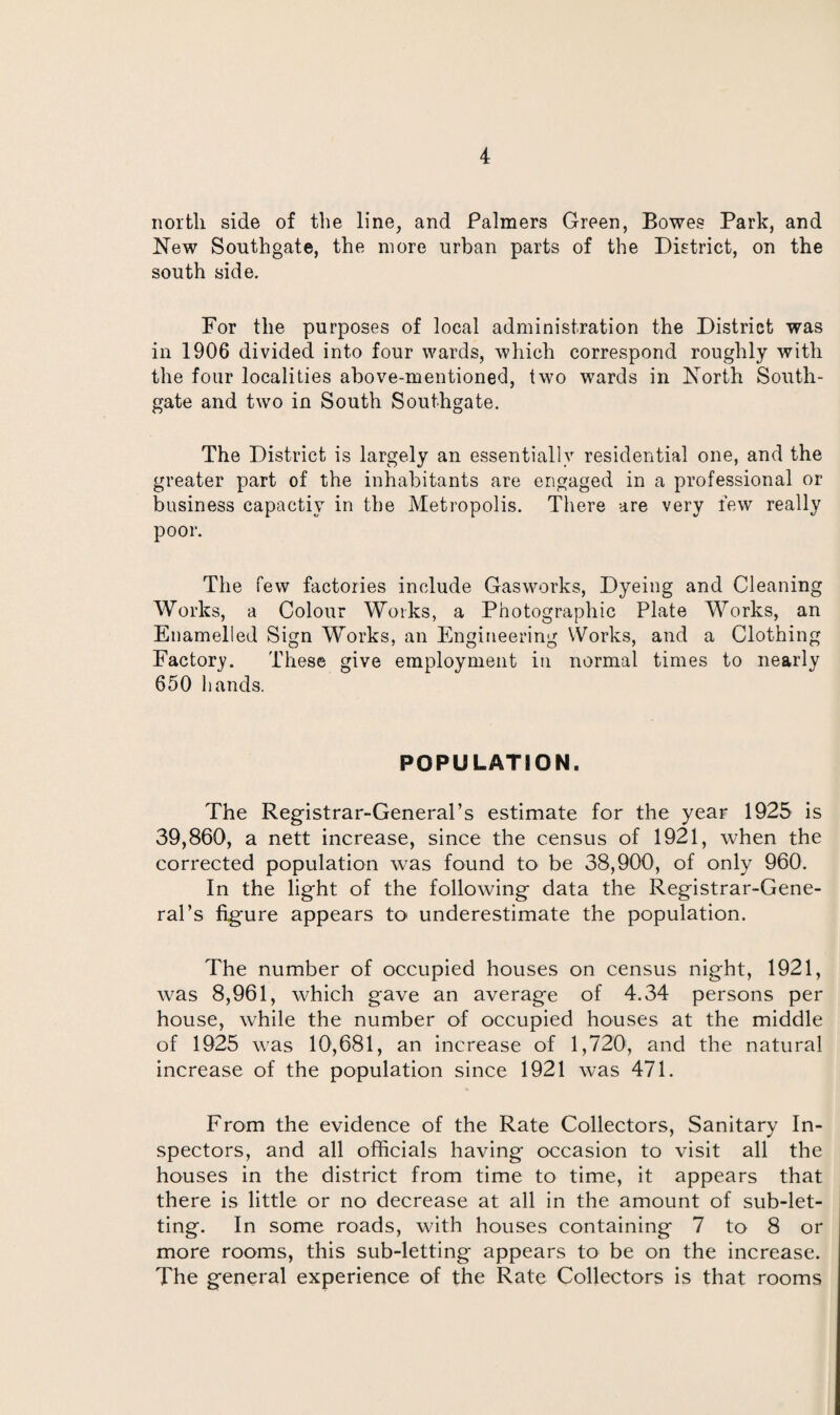 north side of the line, and Palmers Green, Bowes Park, and New Southgate, the more urban parts of the District, on the south side. For the purposes of local administration the District was in 1906 divided into four wards, which correspond roughly with the four localities above-mentioned, two wards in North South- gate and two in South Southgate. The District is largely an essentially residential one, and the greater part of the inhabitants are engaged in a professional or business capactiy in the Metropolis. There are very few really poor. The few factories include Gasworks, Dyeing and Cleaning Works, a Colour Works, a Photographic Plate Works, an Enamelled Sign Works, an Engineering Works, and a Clothing Factory. These give employment in normal times to nearly 650 hands. POPULATION. The Registrar-General’s estimate for the year 1925 is 39,860, a nett increase, since the census of 1921, when the corrected population was found to be 38,900, of only 960. In the light of the following data the Registrar-Gene¬ ral’s figure appears to underestimate the population. The number of occupied houses on census night, 1921, was 8,961, which gave an average of 4.34 persons per house, while the number of occupied houses at the middle of 1925 was 10,681, an increase of 1,720, and the natural increase of the population since 1921 was 471. From the evidence of the Rate Collectors, Sanitary In¬ spectors, and all officials having occasion to visit all the houses in the district from time to time, it appears that there is little or no decrease at all in the amount of sub-let¬ ting. In some roads, with houses containing 7 to 8 or more rooms, this sub-letting appears to be on the increase. The general experience of the Rate Collectors is that rooms