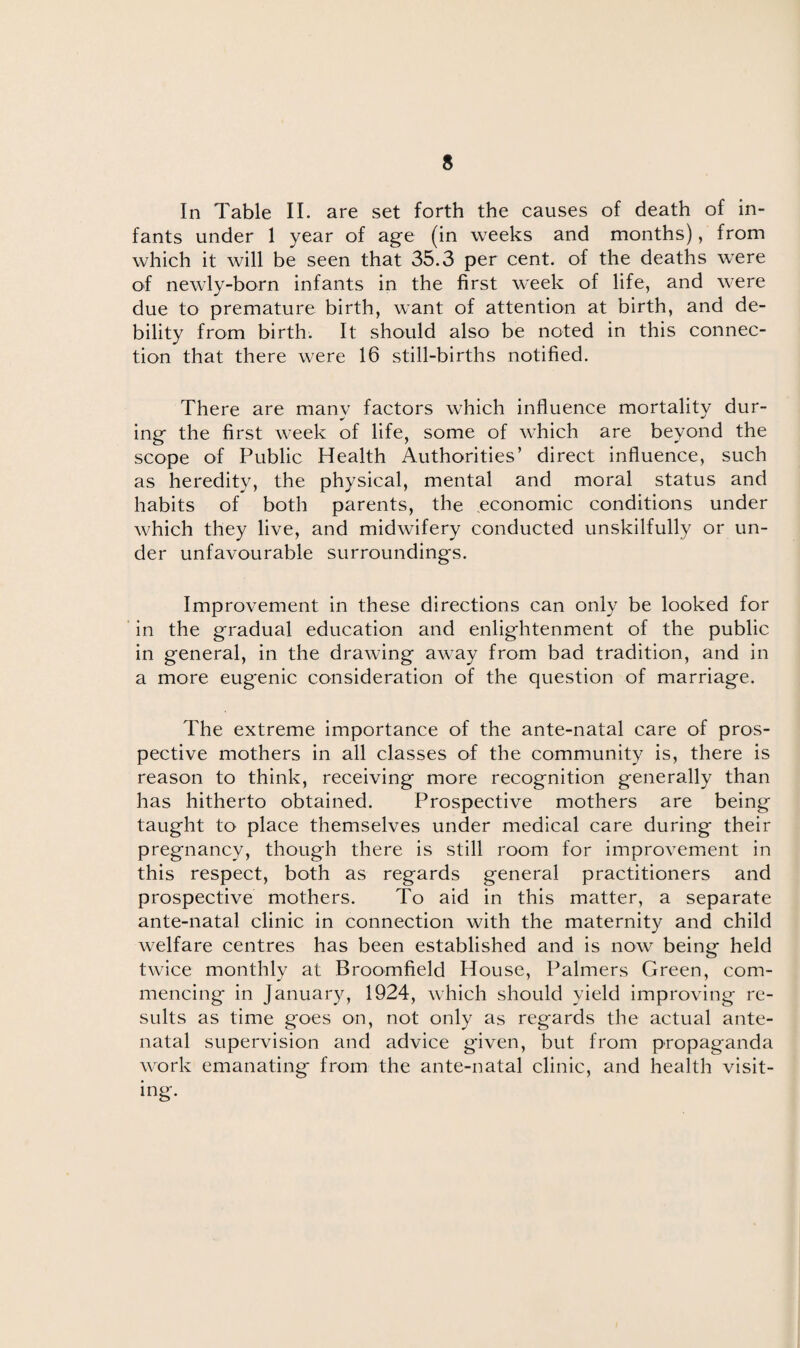 In Table II. are set forth the causes of death of in¬ fants under 1 year of age (in weeks and months), from which it will be seen that 35.3 per cent, of the deaths were of newly-born infants in the first week of life, and were due to premature birth, want of attention at birth, and de¬ bility from birth. It should also be noted in this connec¬ tion that there were 16 still-births notified. There are many factors which influence mortality dur- ing the first week of life, some of which are beyond the scope of Public Health Authorities’ direct influence, such as heredity, the physical, mental and moral status and habits of both parents, the economic conditions under which they live, and midwifery conducted unskilfully or un¬ der unfavourable surroundings. Improvement in these directions can only be looked for in the gradual education and enlightenment of the public in general, in the drawing away from bad tradition, and in a more eugenic consideration of the question of marriage. The extreme importance of the ante-natal care of pros¬ pective mothers in all classes of the community is, there is reason to think, receiving more recognition generally than has hitherto obtained. Prospective mothers are being taught to place themselves under medical care during their pregnancy, though there is still room for improvement in this respect, both as regards general practitioners and prospective mothers. To aid in this matter, a separate ante-natal clinic in connection with the maternity and child welfare centres has been established and is now being held twice monthly at Broomfield House, Palmers Green, com¬ mencing in January, 1924, which should yield improving re¬ sults as time goes on, not only as regards the actual ante¬ natal supervision and advice given, but from propaganda work emanating from the ante-natal clinic, and health visit¬ ing.