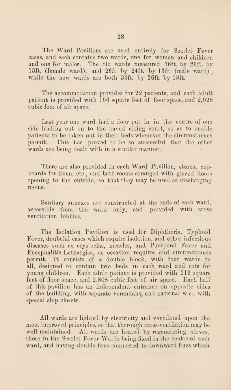 The Ward Pavilions are used entirely for Scarlet Fever cases, and each contains two wards, one for women and children and one for males. The old wards measured 36ft. by 26ft. by 13ft. (female ward), and 26ft. by 24ft. by 13ft. (male ward) ; while the new wards are both 36ft. by 26ft. by 13ft. The accommodation provides for 22 patients, and each adult patient is provided with 156 square feet of floor space, and 2,028 cubic feet of air space. Last year one ward had a door put in in the centre of one side leading out on to the paved airing court, so as to enable patients to be taken out in their beds whenever the circumstances permit. This lias proved to be so successful that the other wards are being dealt with in a similar manner. There are also provided in each Ward Pavilion, stores, cup¬ boards for linen, etc., and bath-rooms arranged with glazed doors opening to the outside, so that they may be used as discharging rooms. Sanitary annexes are constructed at the ends of each ward, accessible from the ward only, and provided with cross ventilation lobbies. The Isolation Pavilion is used for Diphtheria, Typhoid Fever, doubtful cases which require isolation, and other infectious diseases such as erysipelas, measles, and Puerperal Fever and Encephalitis Lethargica, as occasion requires and circumstances permit. It consists of a double block, with four wards in all, designed to contain two beds in each ward and cots for young children. Each adult patient is provided with 216 square feet of floor space, and 2,808 cubic feet of air space. Each half of this pavilion has an independent entrance on opposite sides of the building, with separate verandahs, and external w.c., with special slop closets. All wards are lighted by electricity and ventilated upon the most improved principles, so that thorough cross-ventilation may be well maintained. All wards are heated by regenerating stoves, those in the Scarlet Fever Wards being fixed in the centre of each ward, and having double fires connected to downward flues which