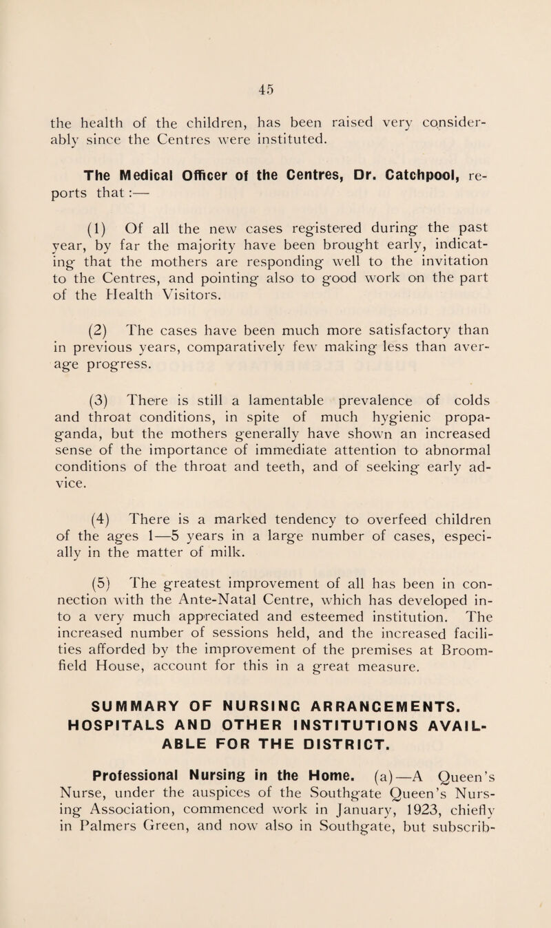 the health of the children, has been raised very consider¬ ably since the Centres were instituted. The Medical Officer of the Centres, Dr. Catchpool, re¬ ports that:— (1) Of all the new cases registered during the past year, by far the majority have been brought early, indicat¬ ing that the mothers are responding well to the invitation to the Centres, and pointing also to good work on the part of the Health Visitors. (2) The cases have been much more satisfactory than in previous years, comparatively few making less than aver¬ age progress. (3) There is still a lamentable prevalence of colds and throat conditions, in spite of much hygienic propa¬ ganda, but the mothers generally have shown an increased sense of the importance of immediate attention to abnormal conditions of the throat and teeth, and of seeking early ad¬ vice. (4) There is a marked tendency to overfeed children of the ages 1—5 years in a large number of cases, especi¬ ally in the matter of milk. (5) The greatest improvement of all has been in con¬ nection with the Ante-Natal Centre, which has developed in¬ to a very much appreciated and esteemed institution. The increased number of sessions held, and the increased facili¬ ties afforded by the improvement of the premises at Broom¬ field House, account for this in a great measure. SUMMARY OF NURSING ARRANGEMENTS. HOSPITALS AND OTHER INSTITUTIONS AVAIL¬ ABLE FOR THE DISTRICT. Professional Nursing in the Home, (a)—A Queen’s Nurse, under the auspices of the Southgate Queen’s Nurs¬ ing Association, commenced work in January, 1923, chiefly in Palmers Green, and now also in Southgate, but subscrib-