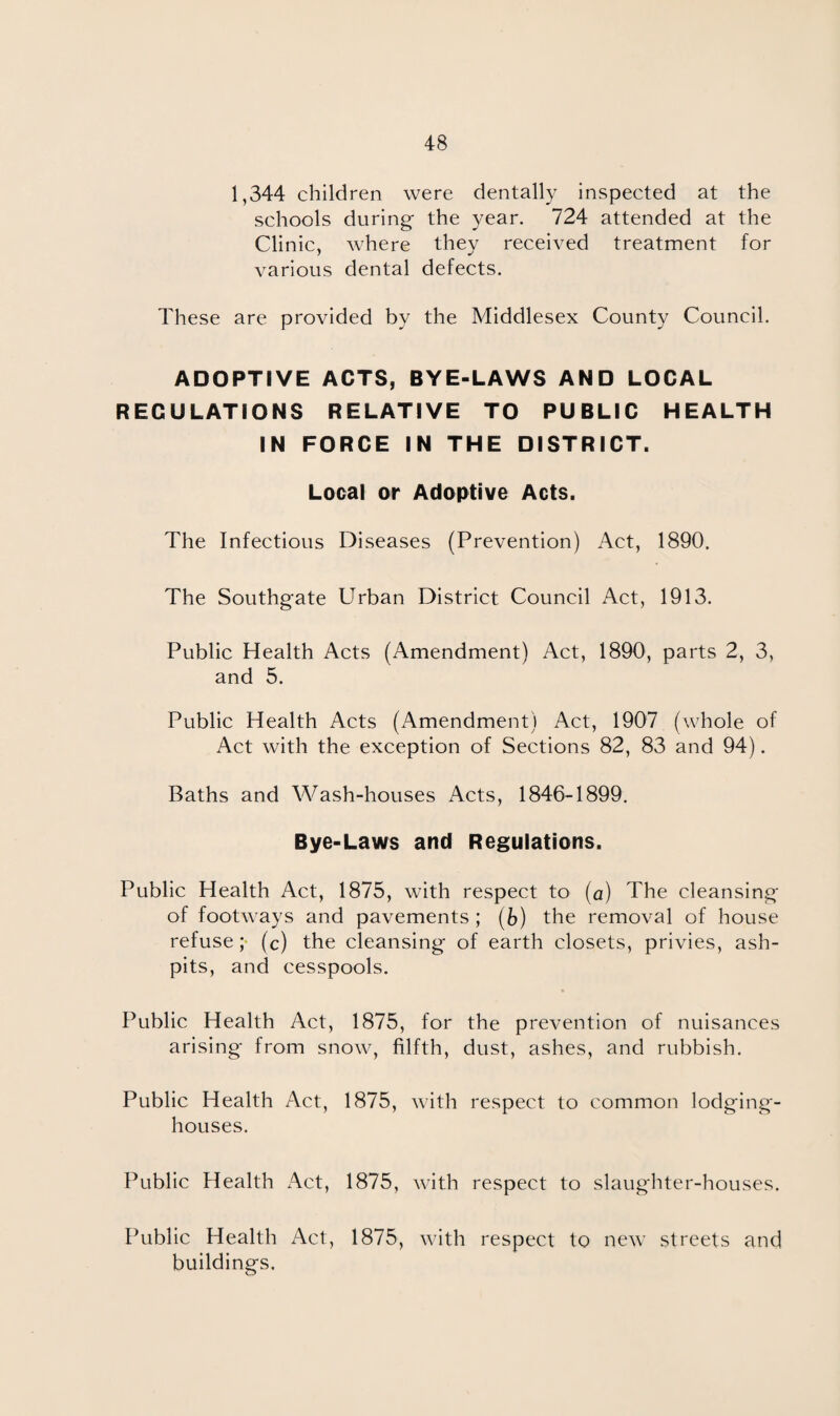 1,344 children were dentally inspected at the schools during the year. 724 attended at the Clinic, where they received treatment for various dental defects. These are provided by the Middlesex County Council. ADOPTIVE ACTS, BYE-LAWS AND LOCAL REGULATIONS RELATIVE TO PUBLIC HEALTH IN FORCE IN THE DISTRICT. Local or Adoptive Acts. The Infectious Diseases (Prevention) Act, 1890. The Southgate Urban District Council Act, 1913. Public Health Acts (Amendment) Act, 1890, parts 2, 3, and 5. Public Health Acts (Amendment) Act, 1907 (whole of Act with the exception of Sections 82, 83 and 94). Baths and Wash-houses Acts, 1846-1899. Bye-Laws and Regulations. Public Health Act, 1875, with respect to (a) The cleansing of footways and pavements; (b) the removal of house refuse; (c) the cleansing of earth closets, privies, ash¬ pits, and cesspools. Public Health Act, 1875, for the prevention of nuisances arising from snow, filfth, dust, ashes, and rubbish. Public Health Act, 1875, with respect to common lodging- houses. Public Health Act, 1875, with respect to slaughter-houses. Public Health Act, 1875, with respect to new streets and buildings.