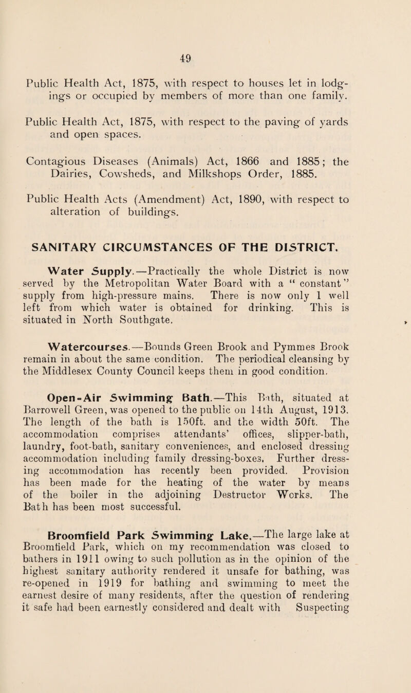 Public Health Act, 1875, with respect to houses let in lodg¬ ing's or occupied by members of more than one family. Public Health Act, 1875, with respect to the paving of yards and open spaces. Contagious Diseases (Animals) Act, 1866 and 1885; the Dairies, Cowsheds, and Milkshops Order, 1885. Public Health Acts (Amendment) Act, 1890, with respect to alteration of buildings. SANITARY CIRCUMSTANCES OF THE DISTRICT. Water Supply.—Practically the whole District is now served by the Metropolitan Water Board with a “ constant” supply from high-pressure mains. There is now only 1 well left from which water is obtained for drinking. This is situated in North Southgate. Watercourses.—Bounds Green Brook and Pymmes Brook remain in about the same condition. The periodical cleansing by the Middlesex County Council keeps them in good condition, Open-Air Swimming Bath.—This Bath, situated at Barrowell Green, was opened to the public on 14th August, 1913. The length of the bath is 150ft. and the width 50ft. The accommodation comprises attendants offices, slipper-bath, laundry, foot-bath, sanitary conveniences, and enclosed dressing accommodation including family dressing-boxes. Further dress¬ ing accommodation has recently been provided. Provision has been made for the heating of the water by means of the boiler in the adjoining Destructor Works. The Bath has been most successful. Broomfield Park Swimming Lake.—The large lake at Broomfield Park, which on my recommendation was closed to bathers in 1911 owing to such pollution as in the opinion of the highest sanitary authority rendered it unsafe for bathing, was re-opened in 1919 for bathing and swimming to meet the earnest desire of many residents, after the question of rendering it safe had been earnestly considered and dealt with Suspecting